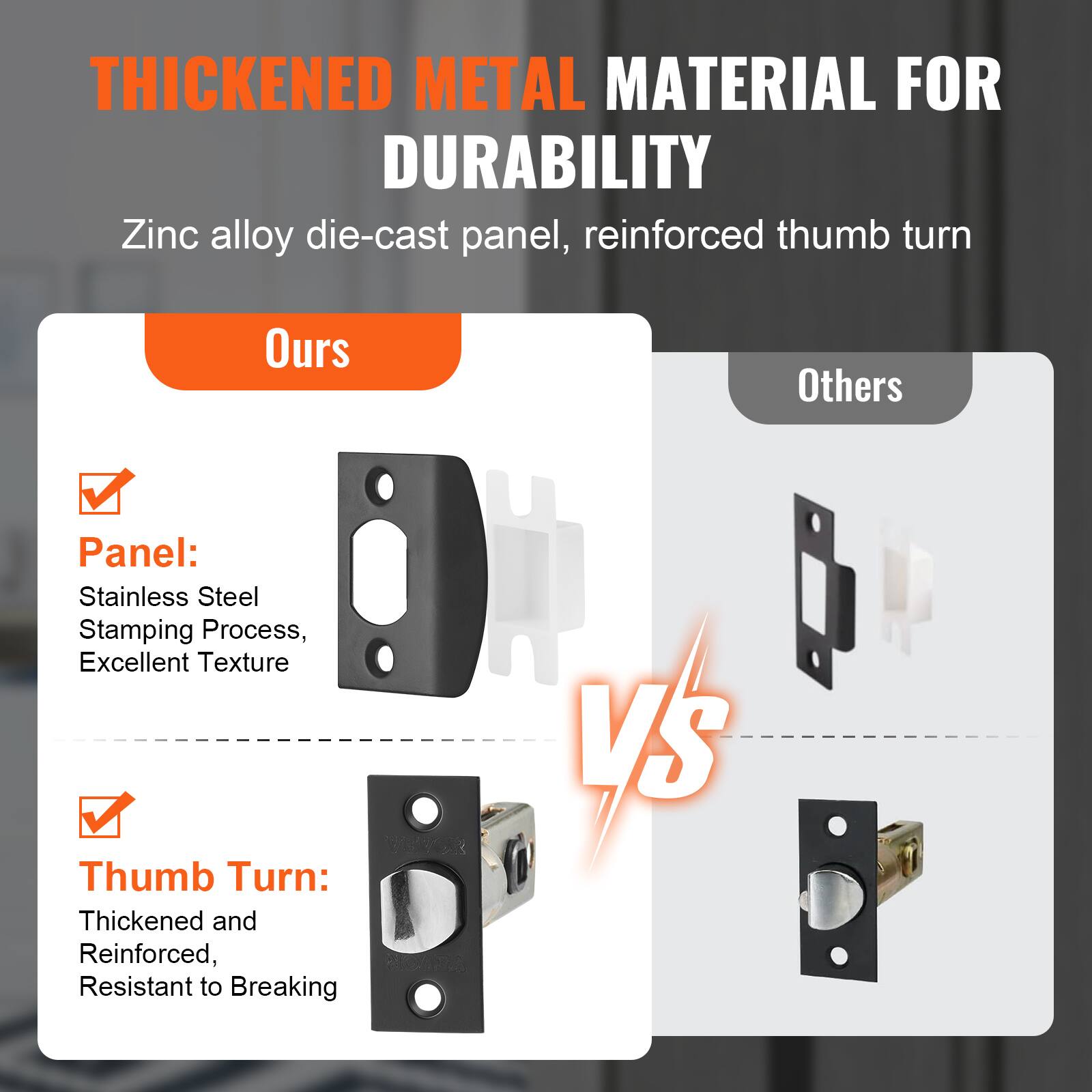 **THICKENED METAL MATERIAL FOR DURABILITY**

Zinc alloy die-cast panel, reinforced thumb turn

**Ours**

- **Panel:** Stainless Steel Stamping Process, Excellent Texture
- **Thumb Turn:** Thickened and Reinforced, Resistant to Breaking

**Others**

- **Panel:** Zinc alloy die-cast panel
- **Thumb Turn:** Standard