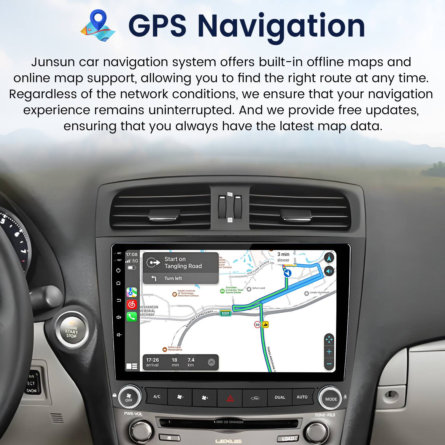 GPS Navigation

Junsun car navigation system offers built-in offline maps and online map support, allowing you to find the right route at any time. Regardless of the network conditions, we ensure that your navigation experience remains uninterrupted. And we provide free updates, ensuring that you always have the latest map data.

- 17:08 - Start on Tangling Road
  - Turn left
  - 3 min slower

- START N SESHANCUN EMORIAL ARCHWAY
  - 1201

- 17:26 arrival
  - 10 7.4 min km

- TAams + LCT EAOE de CFF A/C DUAL AUTO MODE PE/VOL BUNE 1% c 1. COERA OUD