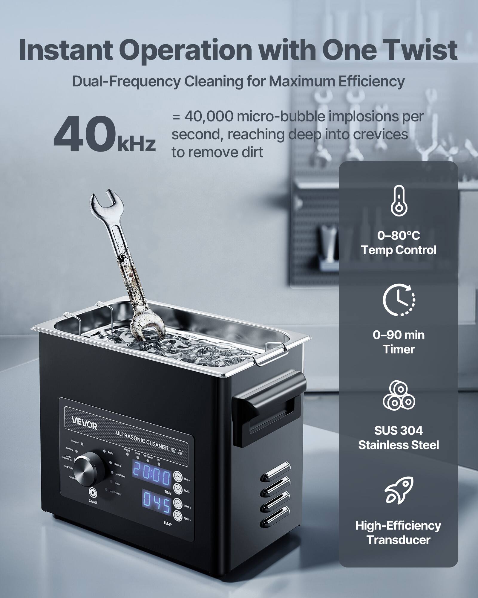 Instant Operation with One Twist  
Dual-Frequency Cleaning for Maximum Efficiency  
= 40,000 micro-bubble implosions per 40kHz second, reaching deep into crevices to remove dirt  

0-80°C Temp Control  
0-90 min Timer  

VEVOR ULTRASONIC CLEANER 8 a - Sodium 2000  
TIME START 045 TEMP  

SUS 304 Stainless Steel High-Efficiency Transducer