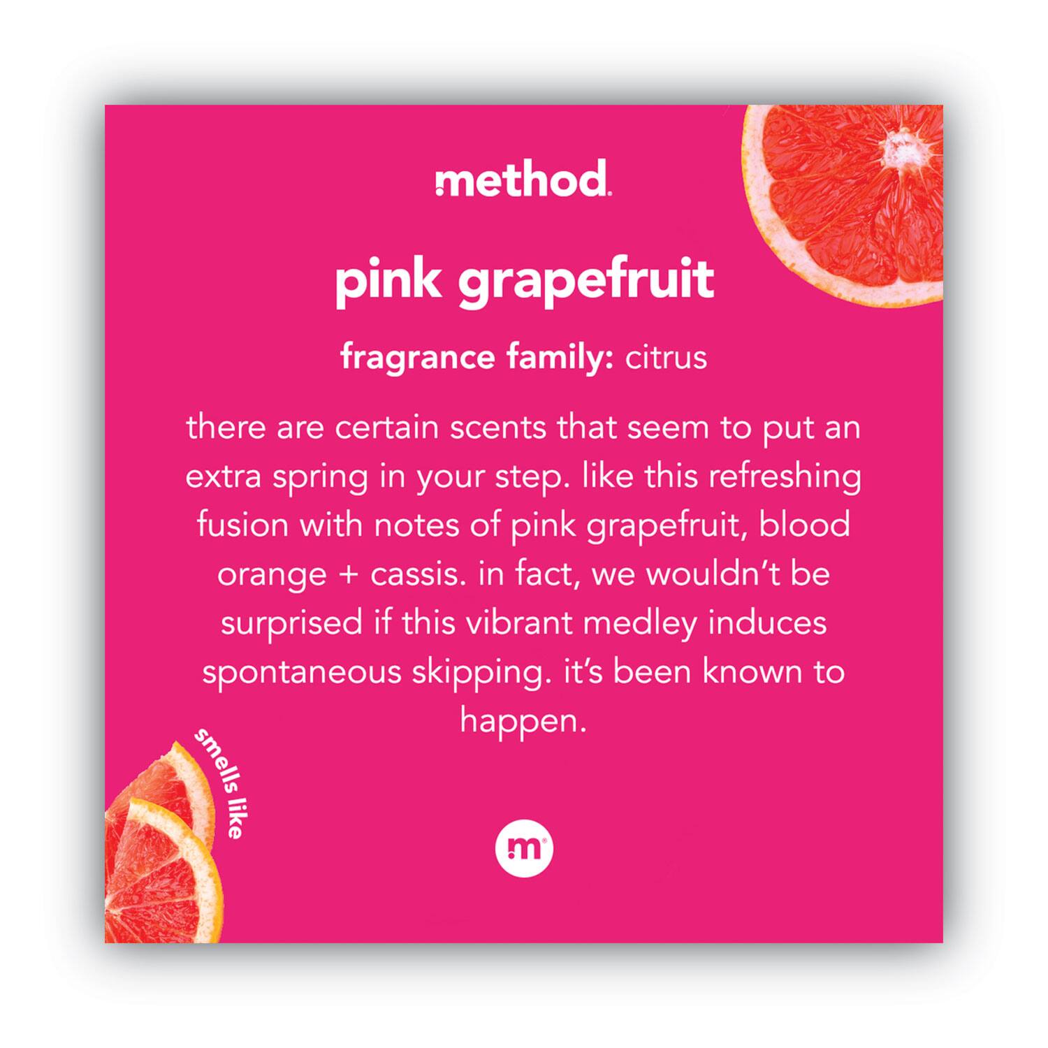 method.  
pink grapefruit  
fragrance family: citrus  

there are certain scents that seem to put an extra spring in your step. like this refreshing fusion with notes of pink grapefruit, blood orange + cassis. in fact, we wouldn't be surprised if this vibrant medley induces spontaneous skipping. it's been known to happen.  

smells like  
method.