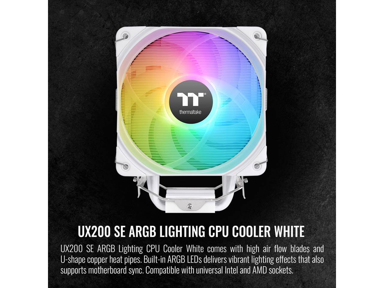 thermaltake

UX200 SE ARGB LIGHTING CPU COOLER WHITE

UX200 SE ARGB Lighting CPU Cooler White comes with high air flow blades and U-shape copper heat pipes. Built-in ARGB LEDs delivers vibrant lighting effects that also supports motherboard sync. Compatible with universal Intel and AMD sockets.