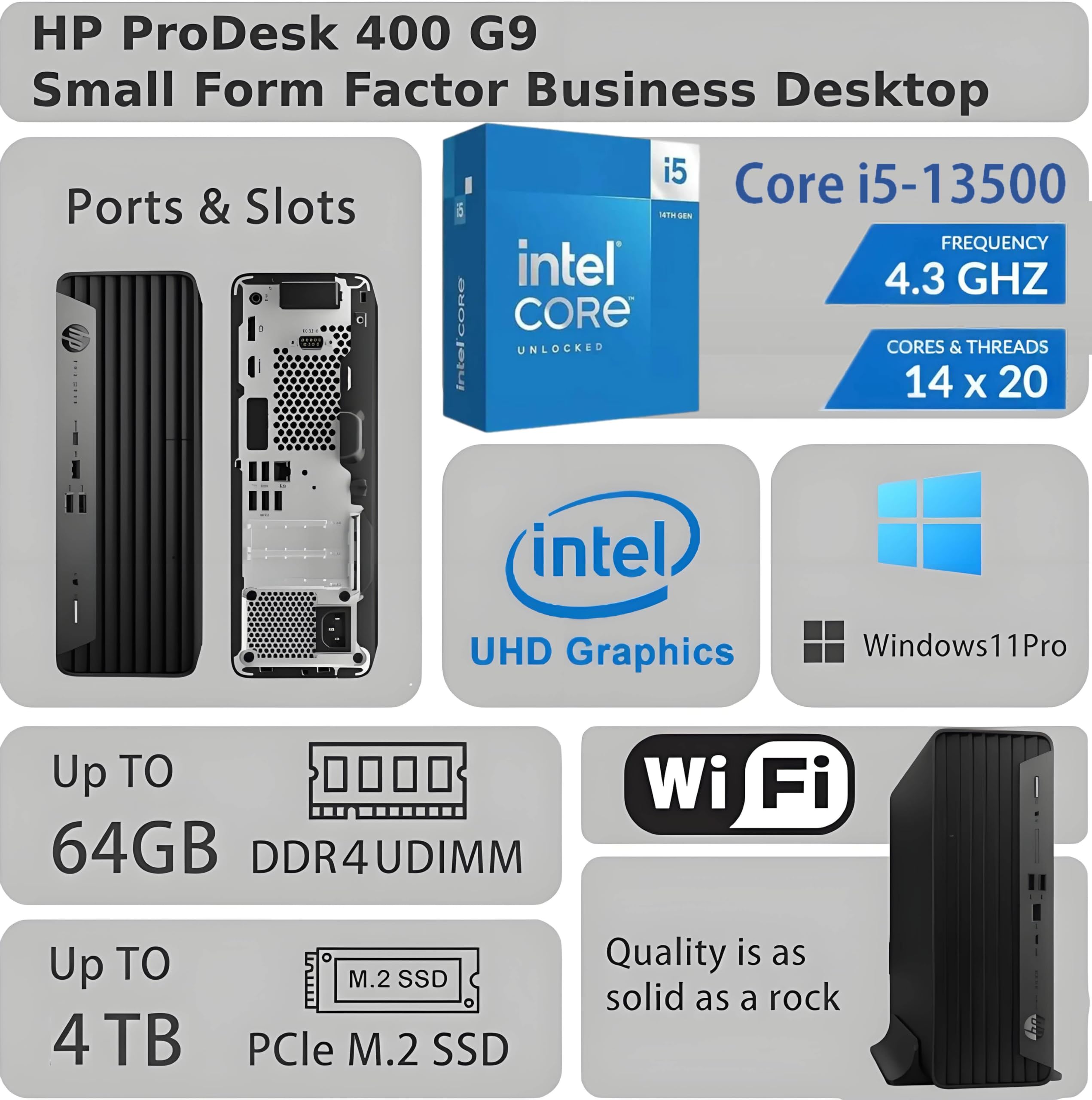 HP ProDesk 400 G9 Small Form Factor Business Desktop

Ports & Slots

Core i5-13500  
FREQUENCY 4.3 GHz  
CORES & THREADS 14 x 20

Intel UHD Graphics  
Windows 11 Pro

Up TO 64GB DDR4UDIMM  
Up TO 4 TB PCle M.2 SSD

Wi-Fi

Quality is as solid as a rock