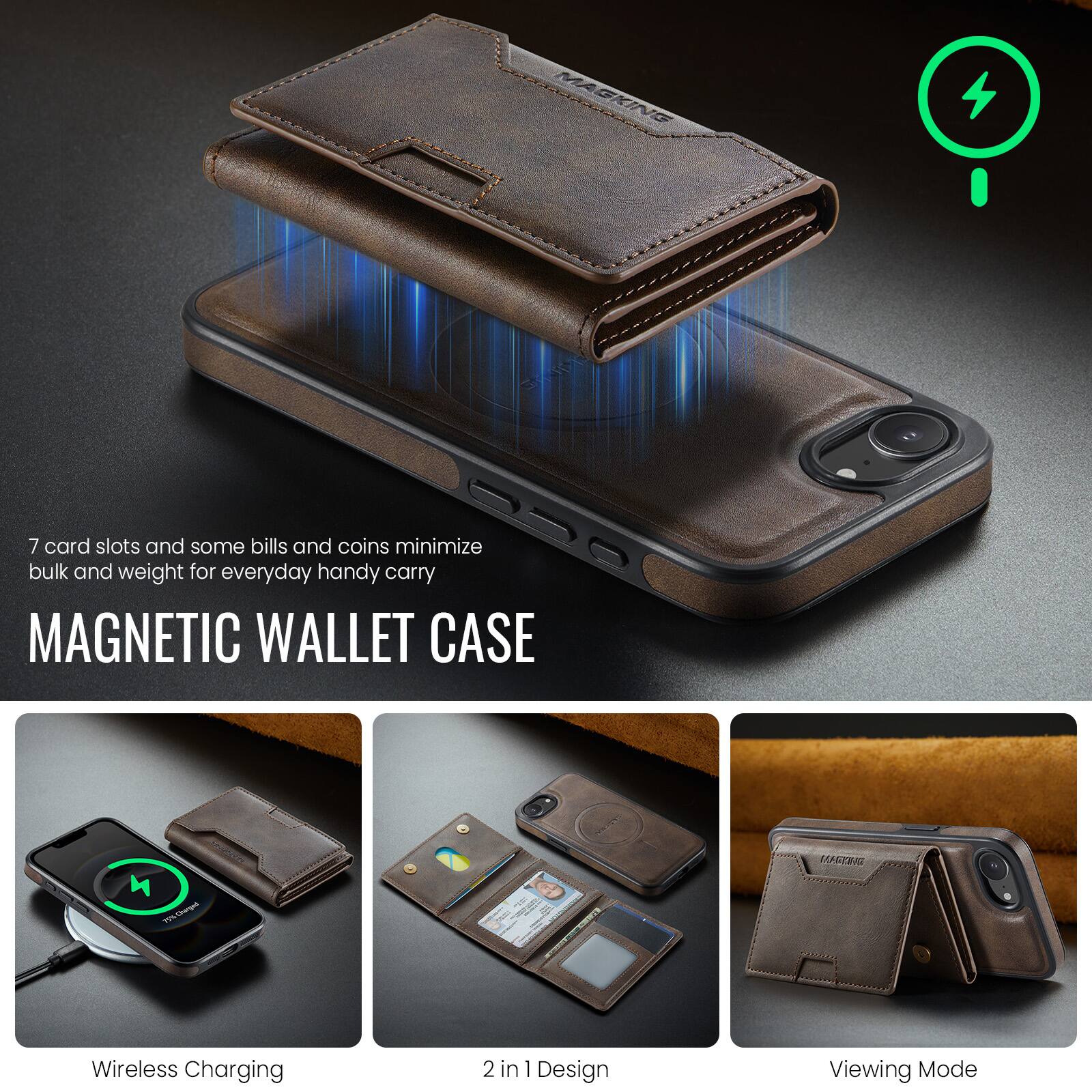 7 card slots and some bills and coins minimize bulk and weight for everyday handy carry

MAGNETIC WALLET CASE

- Wireless Charging
- 2 in 1 Design
- Viewing Mode