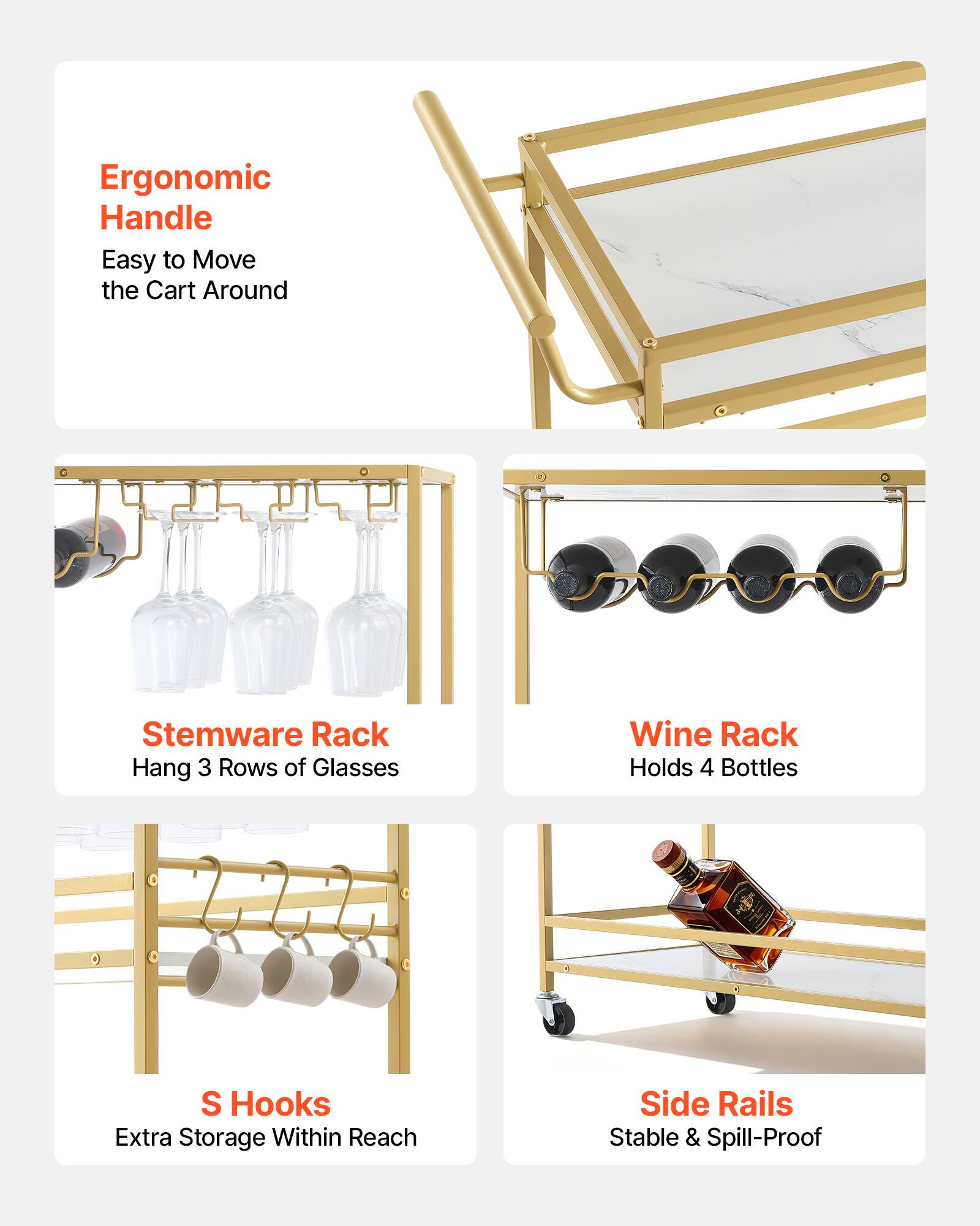 Ergonomic Handle: Easy to Move the Cart Around  
Stemware Rack: Hang 3 Rows of Glasses  
Wine Rack: Holds 4 Bottles  
S Hooks: Extra Storage Within Reach  
Side Rails: Stable & Spill-Proof