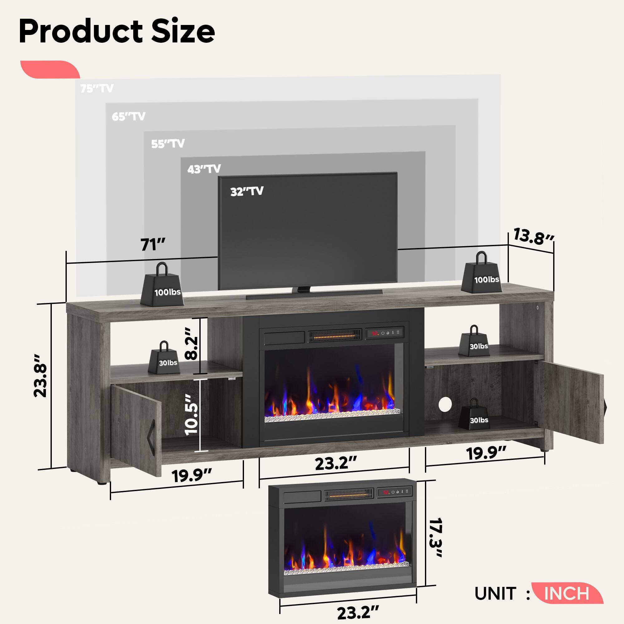 Product Size

- 75" TV
- 65" TV
- 55" TV
- 43" TV
- 32" TV

Dimensions:
- 71"
- 13.8"
- 23.8"
- 10.5"
- 19.9"
- 23.2"
- 8.2"
- 17.3"
- 19.9"
- 23.2"

Weight Capacity:
- 100lbs
- 30lbs
- 30lbs
- 30lbs

UNIT: INCH