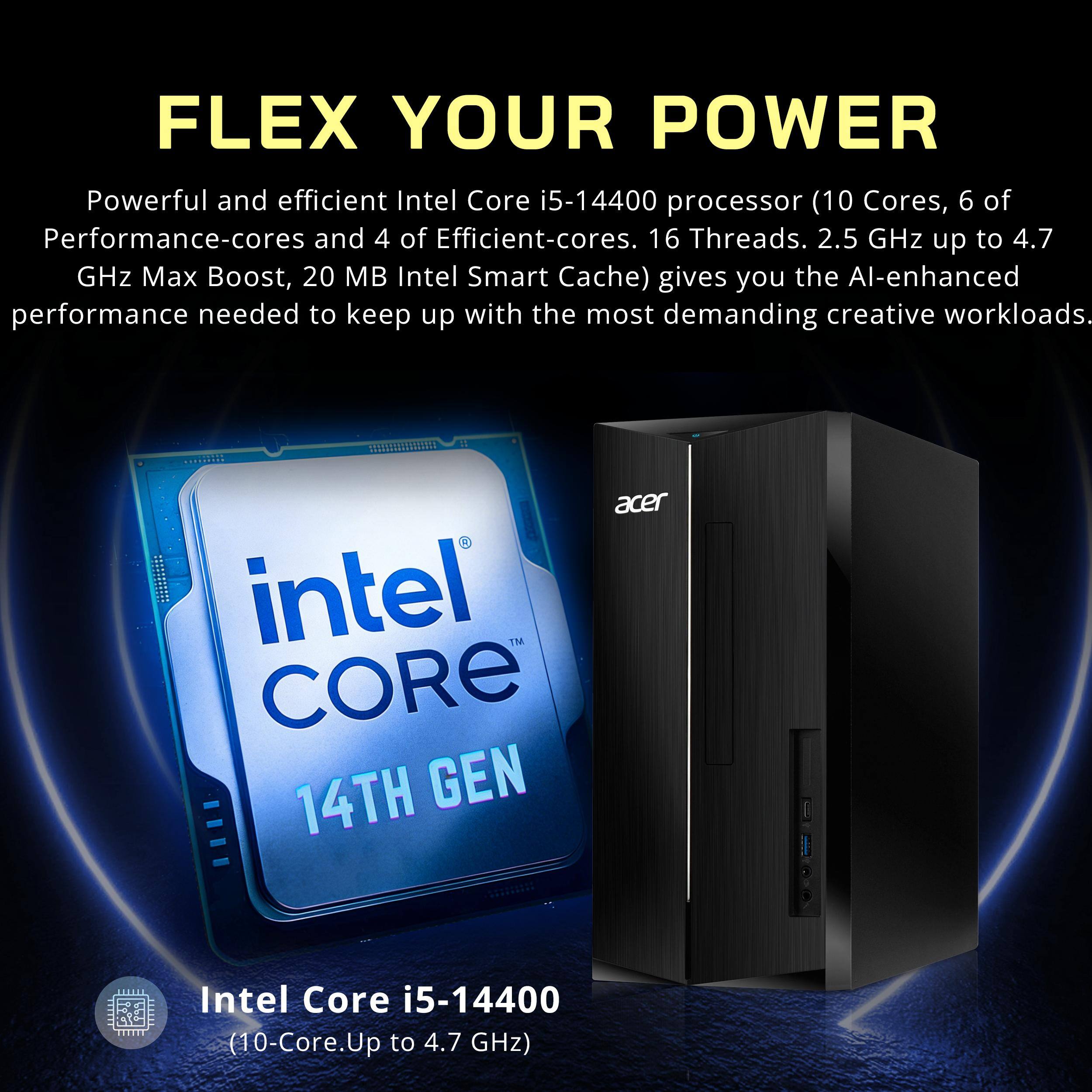 FLEX YOUR POWER

Powerful and efficient Intel Core i5-14400 processor (10 Cores, 6 of Performance-cores and 4 of Efficient-cores. 16 Threads. 2.5 GHz up to 4.7 GHz Max Boost, 20 MB Intel Smart Cache) gives you the AI-enhanced performance needed to keep up with the most demanding creative workloads.

Intel Core i5-14400  
(10-Core. Up to 4.7 GHz)