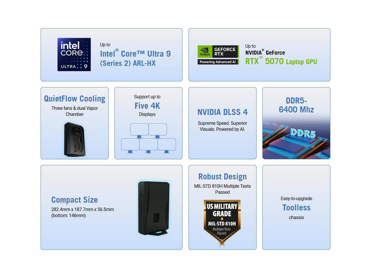 - Intel Core Ultra 9 (Series 2) ARL-HX
- Up to Intel Core Ultra 9 (Series 2) ARL-HX
- Up to NVIDIA GeForce RTX 5070 Laptop GPU
- QuietFlow Cooling: Three fans & dual Vapor Chamber
- Support up to Five 4K Displays
- NVIDIA DLSS 4: Supreme Speed. Superior Visuals. Powered by AI.
- DDR5- 6400 Mhz
- Compact Size: 282.4mm x 187.7mm x 56.5mm (bottom: 146mm)
- Robust Design: MIL-STD 810H Multiple Tests Passed
- Easy-to-upgrade Toolless chassis
