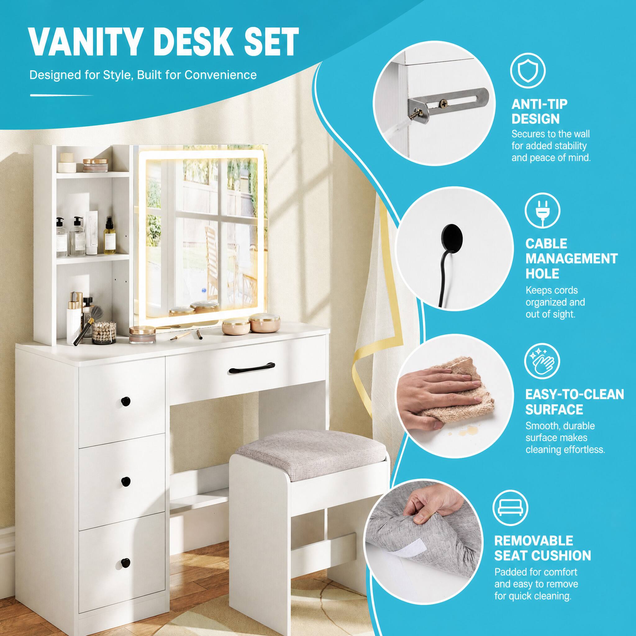 VANITY DESK SET  
Designed for Style, Built for Convenience

- ANTI-TIP DESIGN  
  Secures to the wall for added stability and peace of mind.

- CABLE MANAGEMENT HOLE  
  Keeps cords organized and out of sight.

- EASY-TO-CLEAN SURFACE  
  Smooth, durable surface makes cleaning effortless.

- REMOVABLE SEAT CUSHION  
  Padded for comfort and easy to remove for quick cleaning.