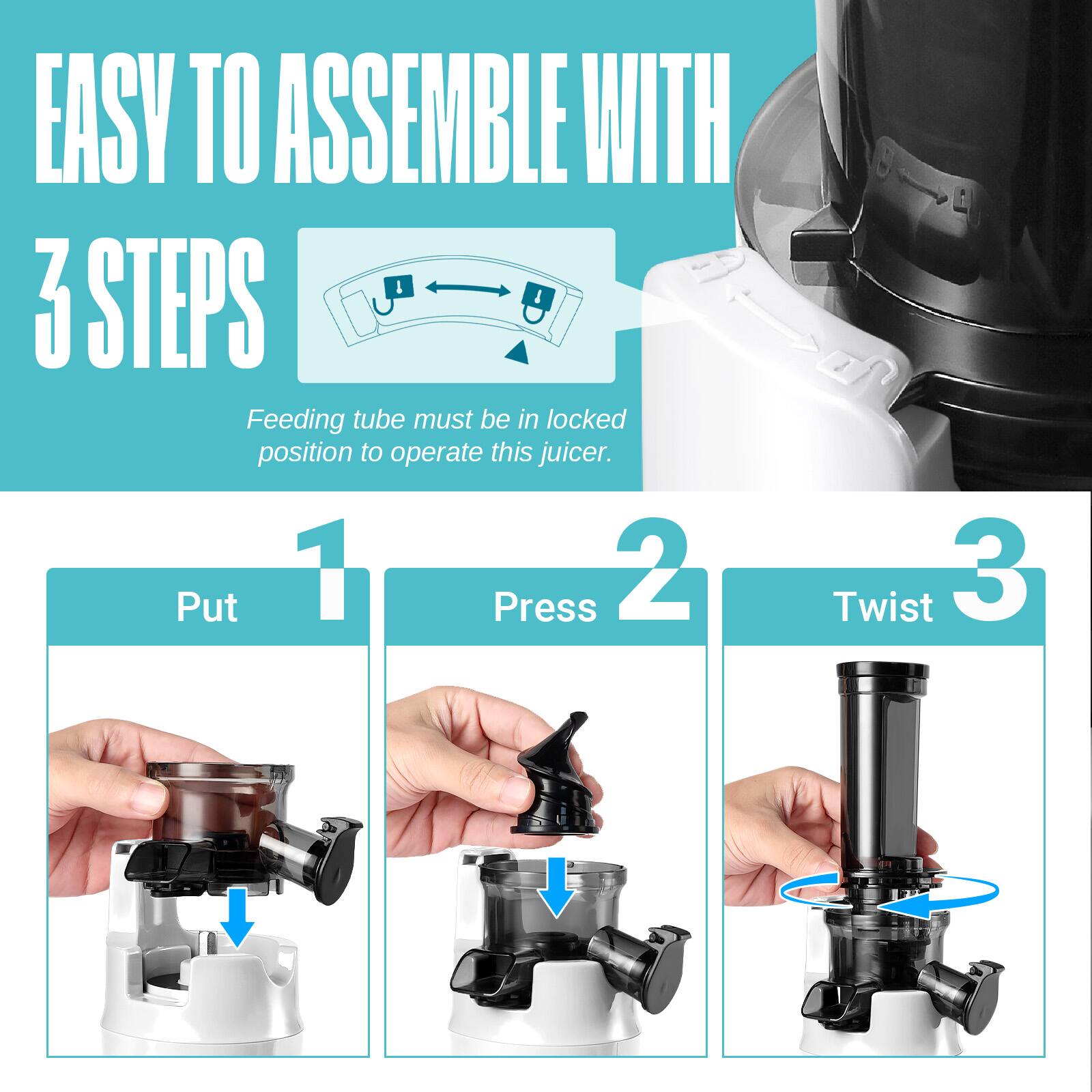 EASY TO ASSEMBLE WITH 3 STEPS

Feeding tube must be in locked position to operate this juicer.

1. Put
2. Press
3. Twist