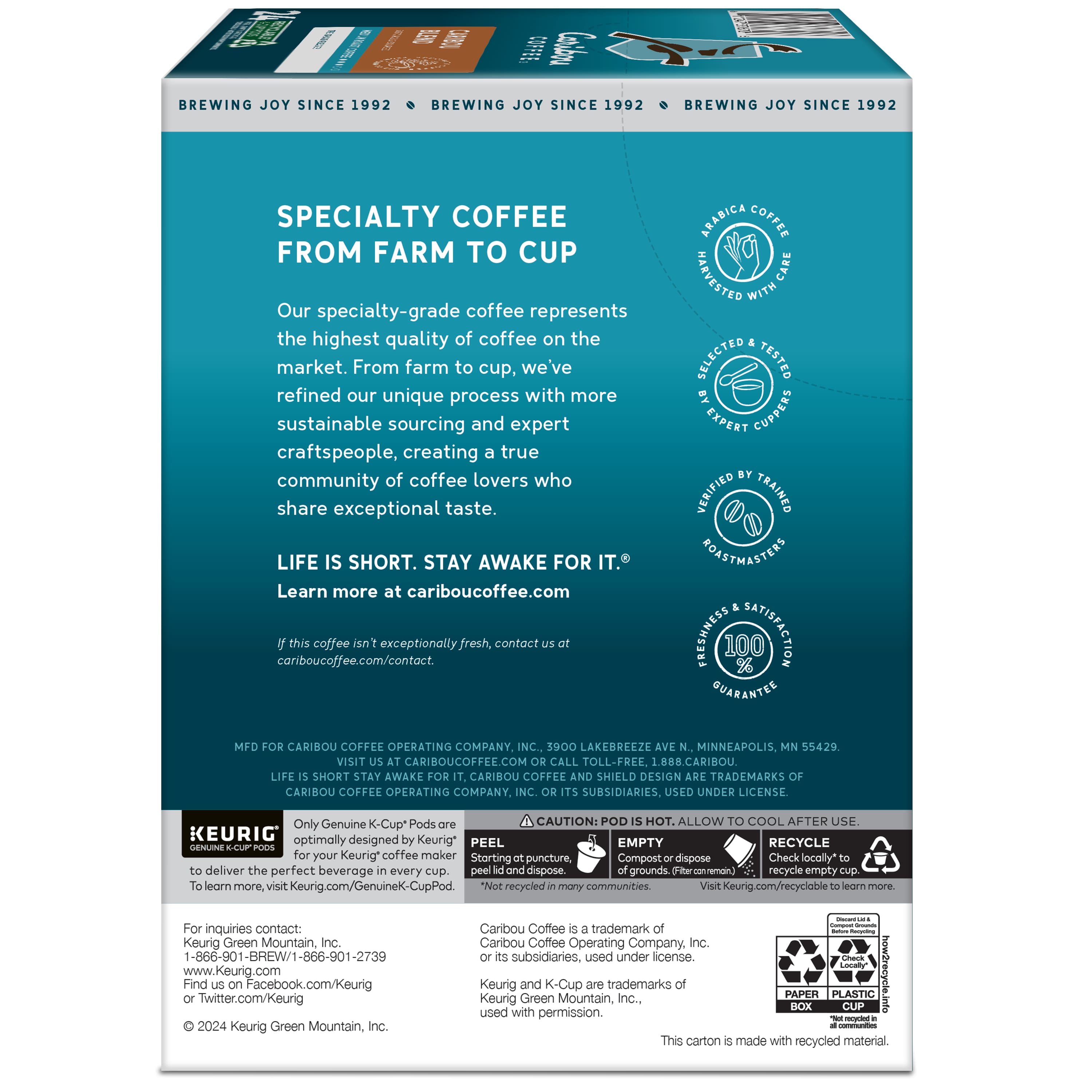 BREWING JOY SINCE 1992
SPECIALTY COFFEE FROM FARM TO CUP
Our specialty-grade coffee represents the highest quality of coffee the market has to offer. From farm to cup, we've refined our unique process with more sustainable sourcing and expert craftspeople, creating a true community of coffee lovers who share exceptional taste.
LIFE IS SHORT. STAY AWAKE FOR IT.
Learn more at cariboucoffee.com
coffee isn't exceptionally fresh, contact cariboucoffee.com/contact
ARABICA COFFEE
GRASZANYN
CARE WITH SELECTED TESTED EXPERT CUPPERS
VERIFIED TRAINED ROASTMASTERS
FRESHNESS SATISFACTION GUARANTEE
CARIBOU COFFEE OPERATING COMPANY INC.
3900 LAKEBREEZE MINNEAPOLIS, 55429
VISIT CARIBOUCOFFEE.COM
CALL TOLL-FREE 1888.CARIBOU
SHORT AWAKE
CARIBOU COFFEE SHIELD DESIGN TRADEMARKS
CARIBOU COFFEE OPERATING COMPANY. SUBSIDIARIES USED UNDER LICENSE
Only Genuine K-Cup Pods
CAUTION: POD HOT. ALLOW COOL AFTER USE
KEURIG optimal