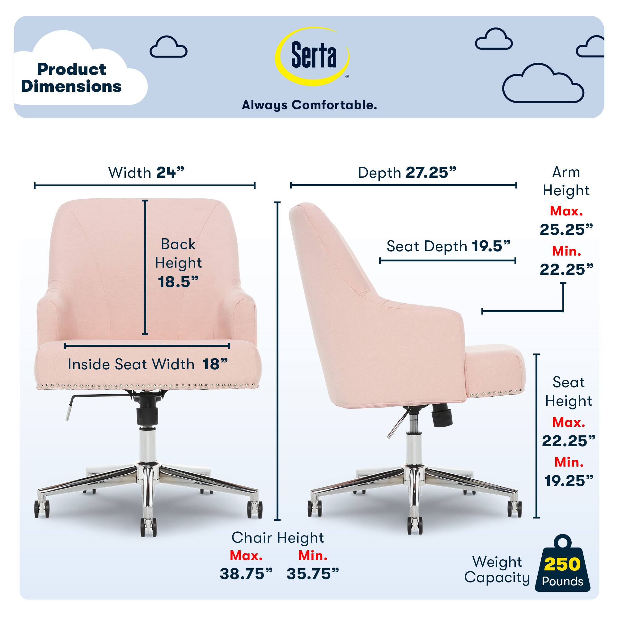 Product Dimensions Serta Always Comfortable. Width 24" Back Height 18.5" Depth 27.25" Seat Depth 19.5" Arm Height Max. 25.25" Min. 22.25" Inside Seat Width 18" Seat Height Max. 22.25" Min. 19.25" Chair Height Max. 38.75" 35.75" Weight 250 Capacity Pounds 225.