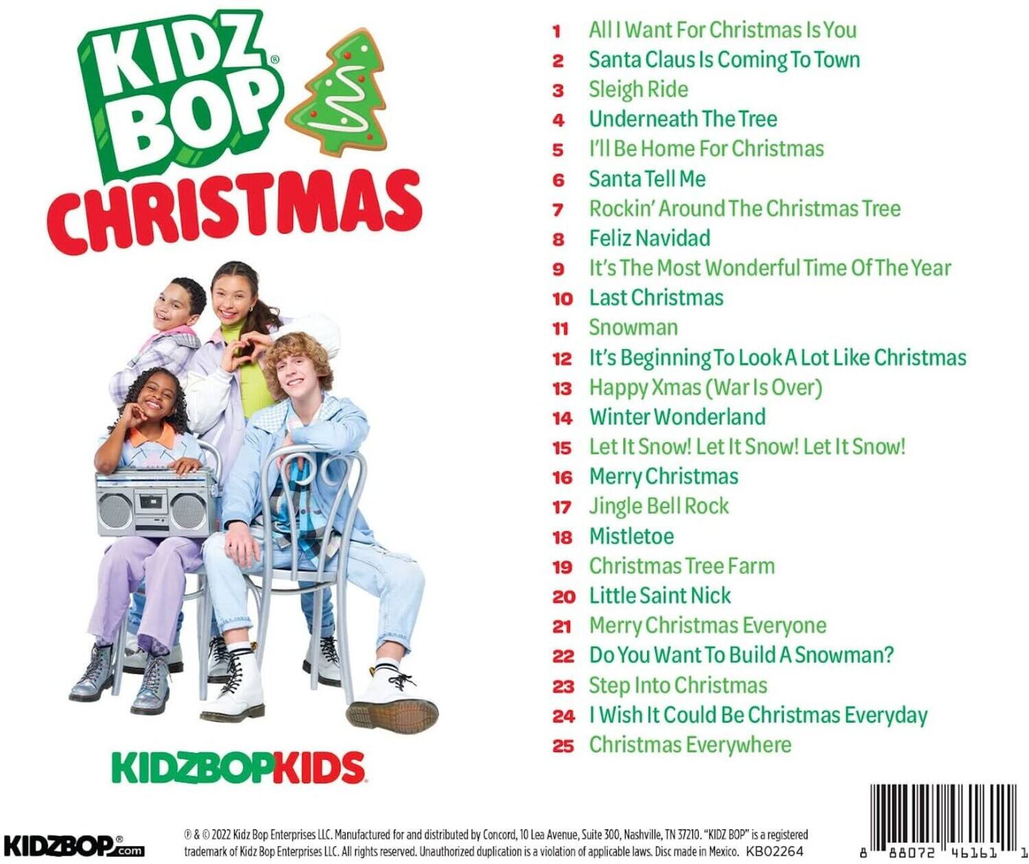 KIDZ BOP CHRISTMAS

1. All I Want For Christmas Is You
2. Santa Claus Is Coming To Town
3. Sleigh Ride
4. Underneath The Tree
5. I'll Be Home For Christmas
6. Santa Tell Me
7. Rockin' Around The Christmas Tree
8. Feliz Navidad
9. It's The Most Wonderful Time Of The Year
10. Last Christmas
11. Snowman
12. It's Beginning To Look A Lot Like Christmas
13. Happy Xmas (War Is Over)
14. Winter Wonderland
15. Let It Snow! Let It Snow! Let It Snow!
16. Merry Christmas
17. Jingle Bell Rock
18. Mistletoe
19. Christmas Tree Farm
20. Little Saint Nick
21. Merry Christmas Everyone
22. Do You Want To Build A Snowman?
23. Step Into Christmas
24. I Wish It Could Be Christmas Everyday
25. Christmas Everywhere

KIDZBOPKIDS

© 2022 Kidz Bop Enterprises LLC. Manufactured for and distributed by Concord, 10 Lea Avenue,