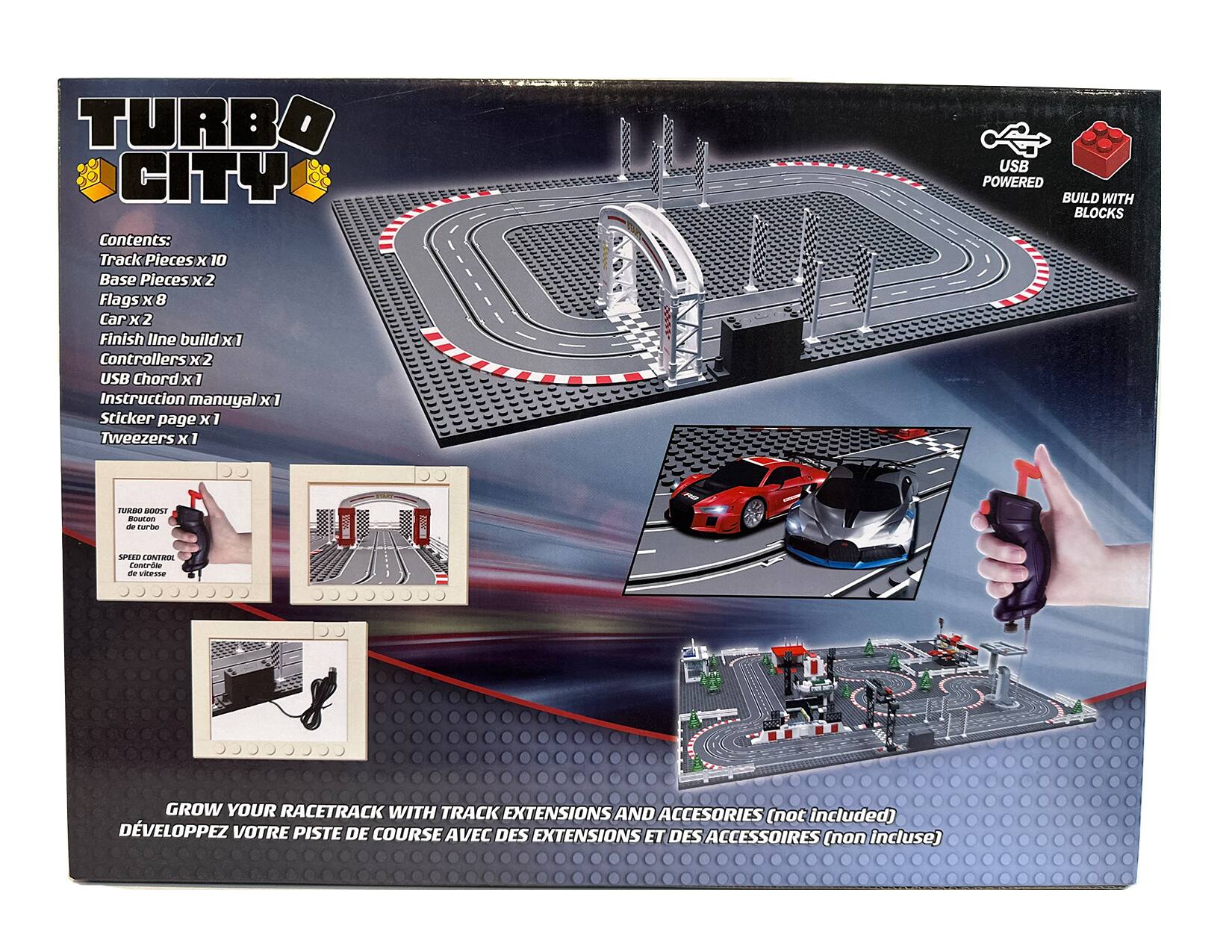 TURBO CITY  
Contents:  
Track Pieces x 10  
Base Pieces x 2  
Flags x 8  
Car x 2  
Finish Line Build x 1  
Controllers x 2  
USB Chord x 1  
Instruction Manual x 1  
Sticker Page x 1  
Tweezers x 1  

USB POWERED  
BUILD WITH BLOCKS  

GROW YOUR RACETRACK WITH TRACK EXTENSIONS AND ACCESSORIES (not included)  
DÉVELOPPEZ VOTRE PISTE DE COURSE AVEC DES EXTENSIONS ET DES ACCESSOIRES (non inclus)