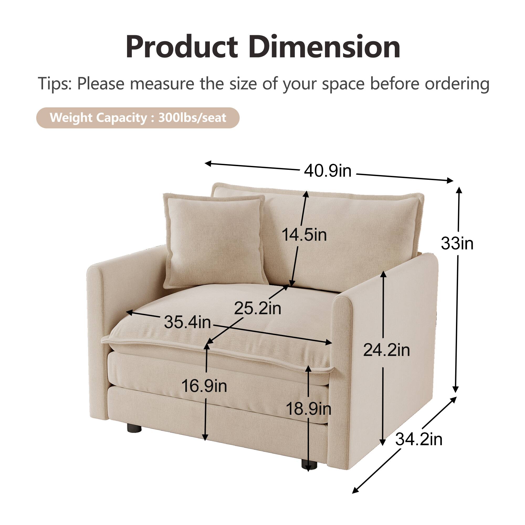 Product Dimension  
Tips: Please measure the size of your space before ordering  
Weight Capacity: 300lbs/seat  

- 40.9in (width)  
- 33in (depth)  
- 35.4in (seat width)  
- 25.2in (seat depth)  
- 16.9in (seat height)  
- 14.5in (back height)  
- 24.2in (arm height)  
- 34.2in (overall height)  
- 18.9in (side height)