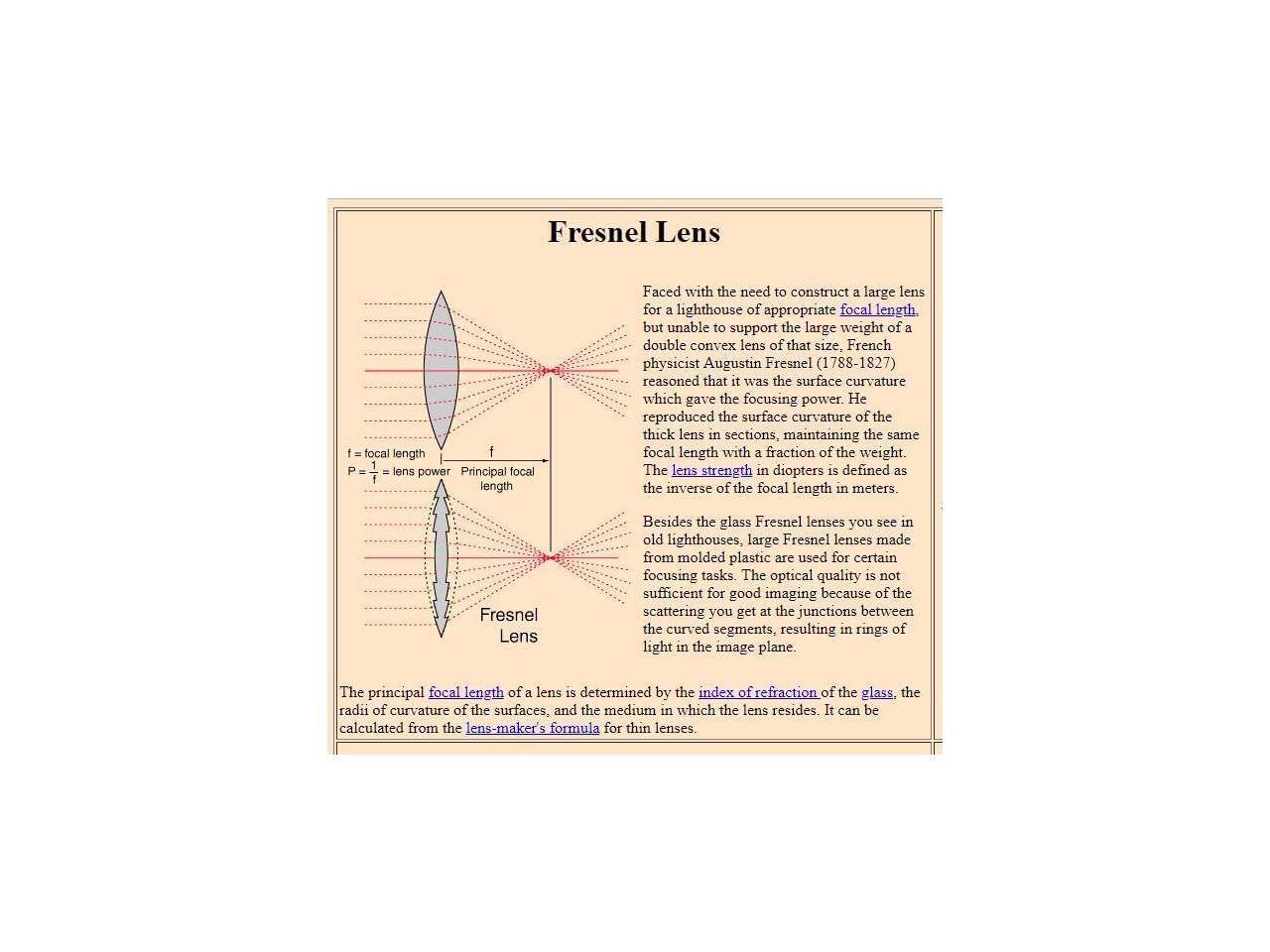 Fresnel Lens

- focal length
- lens power
- Principal focal length

Faced with the need to construct a large lens for a lighthouse of appropriate focal length but unable to support the large weight of a double convex lens of that size, French physicist Augustin Fresnel (1788-1827) reasoned that it was the surface curvature which gave the focusing power. He reproduced the surface curvature of the thick lens in sections, maintaining the same focal length with a fraction of the weight. The lens strength in diopters is defined as the inverse of the focal length in meters.

Fresnel Lens

Besides the glass Fresnel lenses you see in old lighthouses, large Fresnel lenses made from molded plastic are used for certain focusing tasks. The optical quality is not sufficient for good imaging because of the scattering you get at the junctions between the curved segments, resulting in rings of light in the image plane.

The principal focal length of a lens is determined by the index of refraction of the glass, the radii of curvature of the surfaces, and the medium in which the lens resides. It can be calculated from the lens-maker's formula for thin lenses.