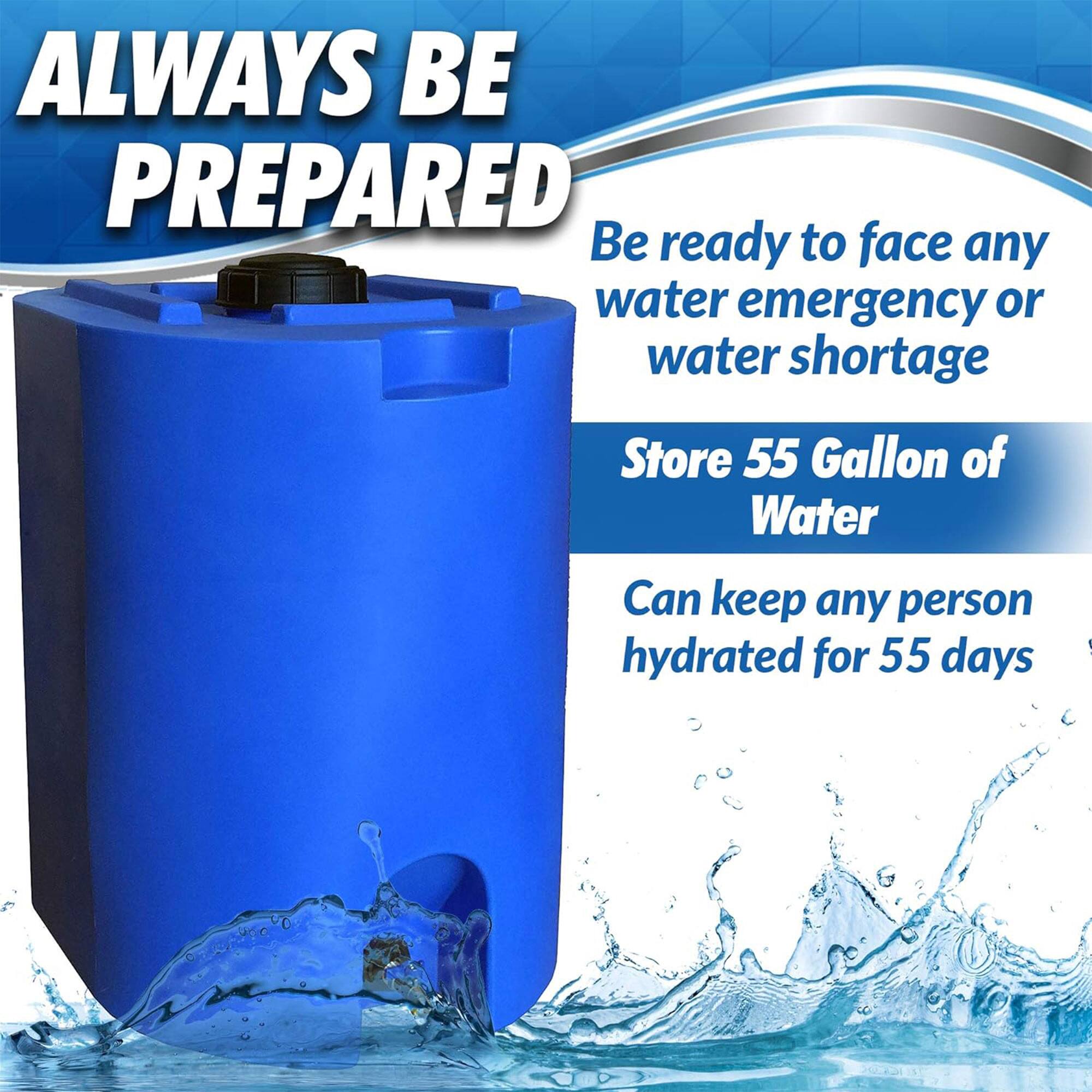 ALWAYS BE PREPARED

Be ready to face any water emergency or water shortage

Store 55 Gallon of Water

Can keep any person hydrated for 55 days