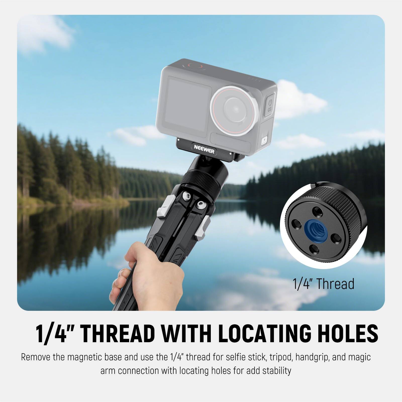1/4" THREAD WITH LOCATING HOLES

Remove the magnetic base and use the 1/4" thread for selfie stick, tripod, handgrip, and magic arm connection with locating holes for added stability.