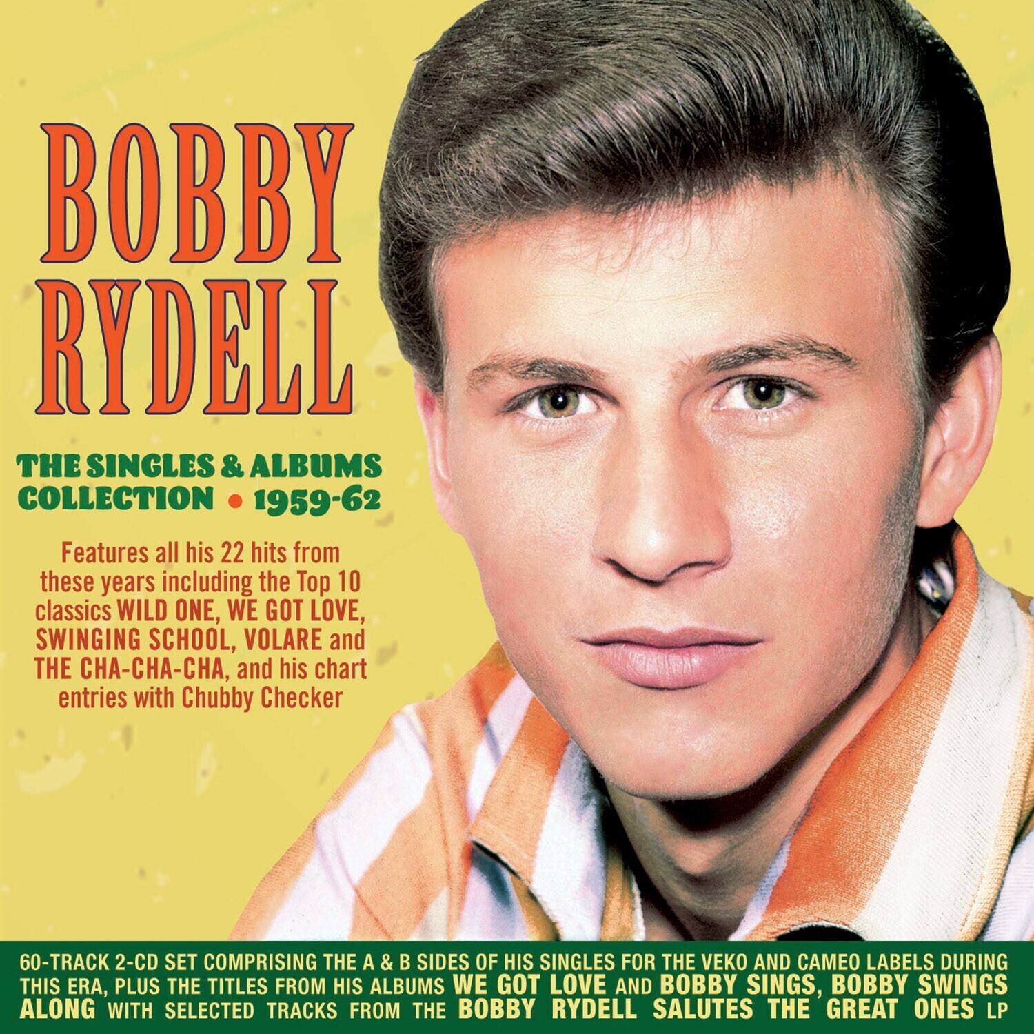 BOBBY RYDELL

THE SINGLES & ALBUMS COLLECTION • 1959-62

Features all his 22 hits from these years including the Top 10 classics WILD ONE, WE GOT LOVE, SWINGING SCHOOL, VOLARE and THE CHA-CHA-CHA, and his chart entries with Chubby Checker

60-TRACK 2-CD SET COMPRISING THE A & B SIDES OF HIS SINGLES FOR THE VEKO AND CAMEO LABELS DURING THIS ERA, PLUS THE TITLES FROM HIS ALBUMS WE GOT LOVE AND BOBBY SINGS, BOBBY SWINGS ALONG WITH SELECTED TRACKS FROM THE BOBBY RYDELL SALUTES THE GREAT ONES LP