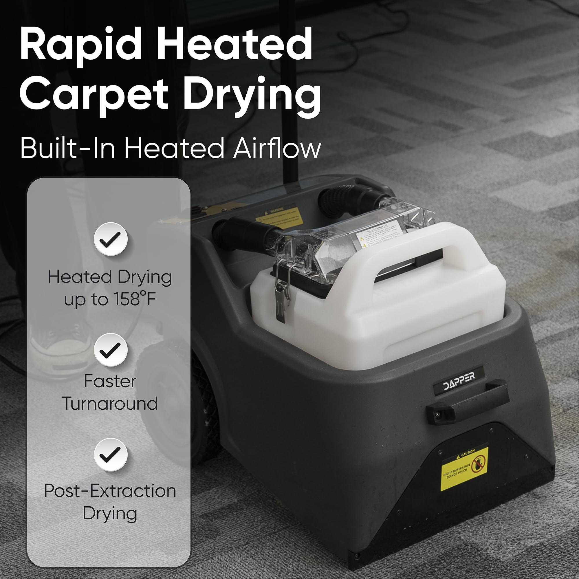 Rapid Heated Carpet Drying  
Built-In Heated Airflow  
Heated Drying up to 158°F  
Faster Turnaround  
Post-Extraction Drying