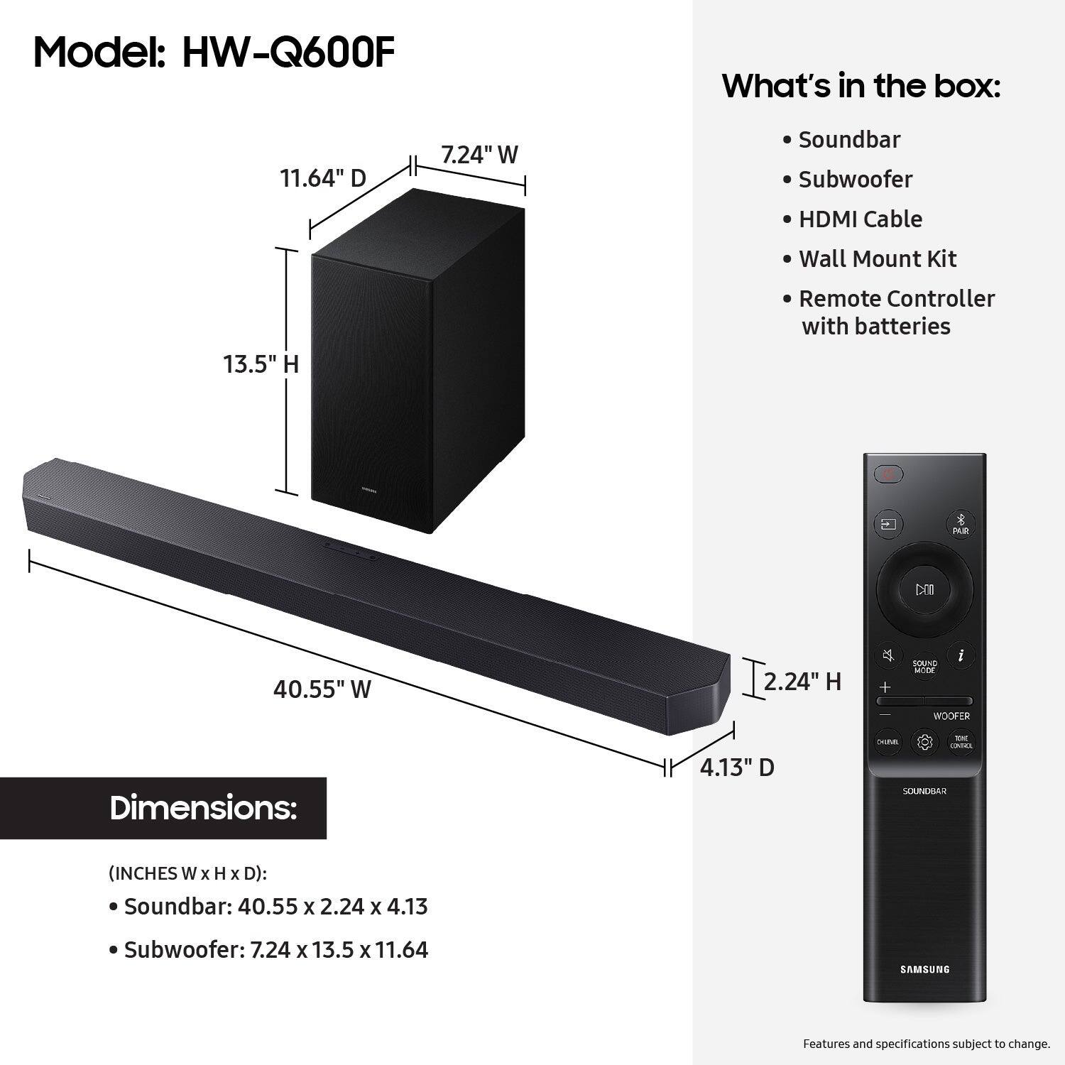 Model: HW-Q600F
What's in the box:
11.64" D
7.24" W
Soundbar
Subwoofer
HDMI Cable
Wall Mount Kit
13.5" H
Remote Controller with batteries

Dimensions:
4.13" D
40.55" W
2.24" H

Soundbar (Inches W x H x D):
Soundbar: 40.55 x 2.24 x 4.13
Subwoofer: 7.24 x 13.5 x 11.64

Samsung
Features and specifications subject to change.