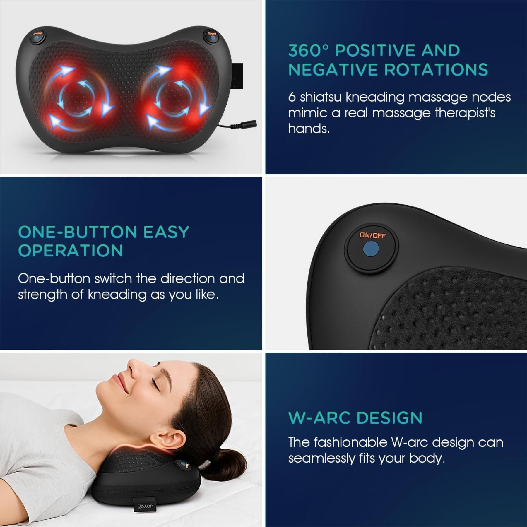 360° POSITIVE AND NEGATIVE ROTATIONS

6 shiatsu kneading massage nodes mimic a real massage therapist's hands.

ONE-BUTTON EASY OPERATION

One-button switch the direction and strength of kneading as you like.

W-ARC DESIGN

The fashionable W-arc design can seamlessly fits your body.