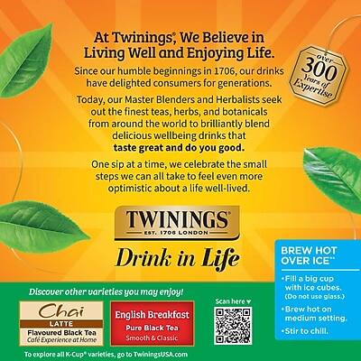 At Twinings, We Believe in Living Well and Enjoying Life. Since our humble beginnings in 1706, our drinks have delighted consumers for 300 years of generations. Today, our Master Blenders and Herbalists seek out the finest teas, herbs, and botanicals from around the world to brilliantly blend delicious wellbeing drinks that taste great and do you good. One sip at a time, we celebrate the small steps we can all take to feel even more optimistic about a life well-lived.

TWININGS EST. 1706 LONDON

Drink in Life

Discover other varieties you may enjoy!
Chai Latte
Flavoured Black Tea
Coffee Experience at Home

English Breakfast
Pure Black Tea
Smooth & Classic

To explore all K-Cup varieties, go to TwiningsUSA.com

BREW HOT OVER ICE
- Fill a big cup with ice cubes. (Do not use glass.)
- Brew hot on medium setting.
- Stir to chill.