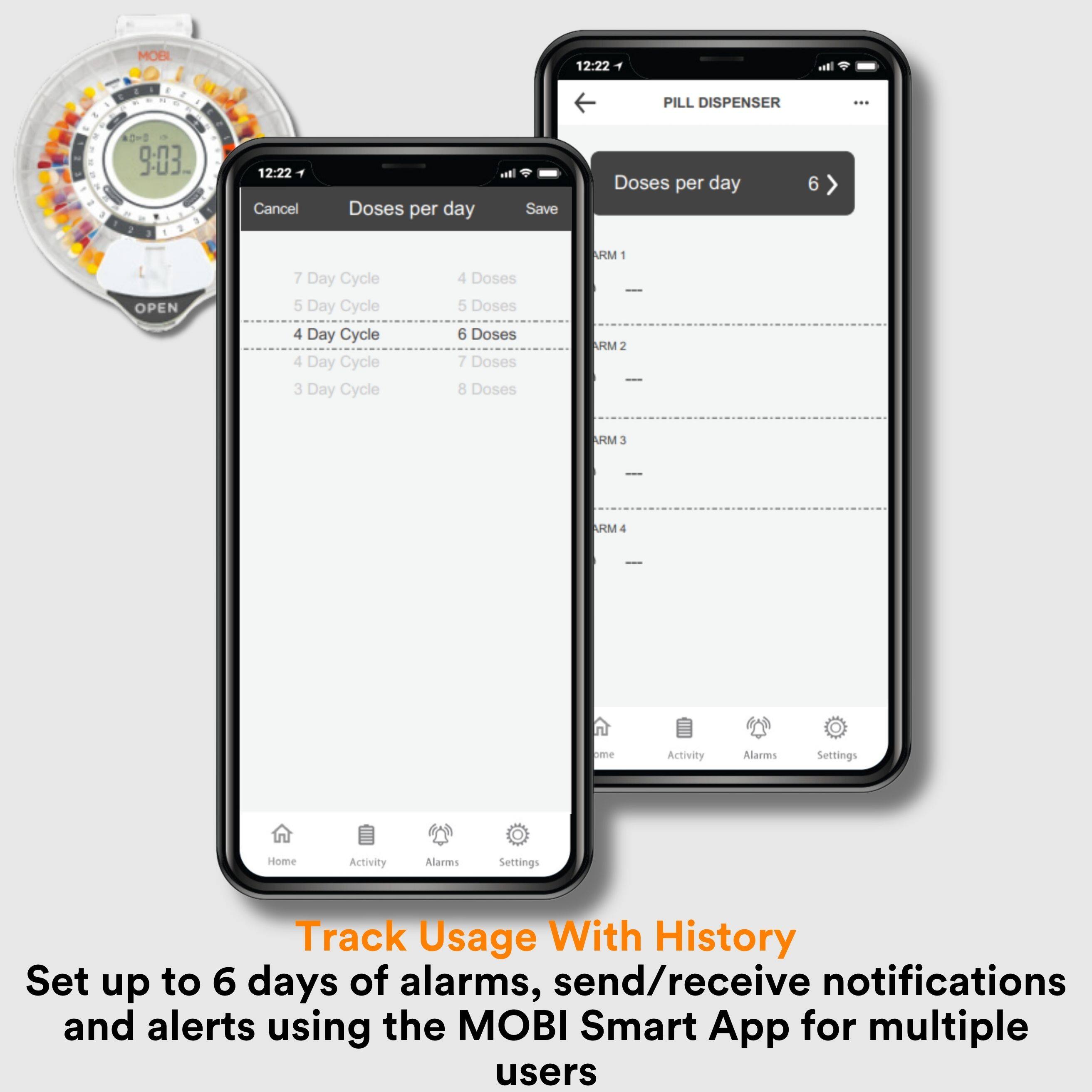 MOBI 12:22 PILL DISPENSER  
9:03  
12:22 Cancel  
Doses per day  
Save  
7 Day Cycle  
5 Day Cycle  
4 Day Cycle  
4 Day Cycle  
3 Day Cycle  
4 Doses  
5 Doses  
6 Doses  
7 Doses  
8 Doses  
ARM 1  
ARM 2  
ARM 3  
ARM 4  
ome Activity  
Alans Settings  
Home  
Activity  
Alarmes  
Settings  
Track Usage With History  
Set up to 6 days of alarms, send/receive notifications and alerts using the MOBI Smart App for multiple users