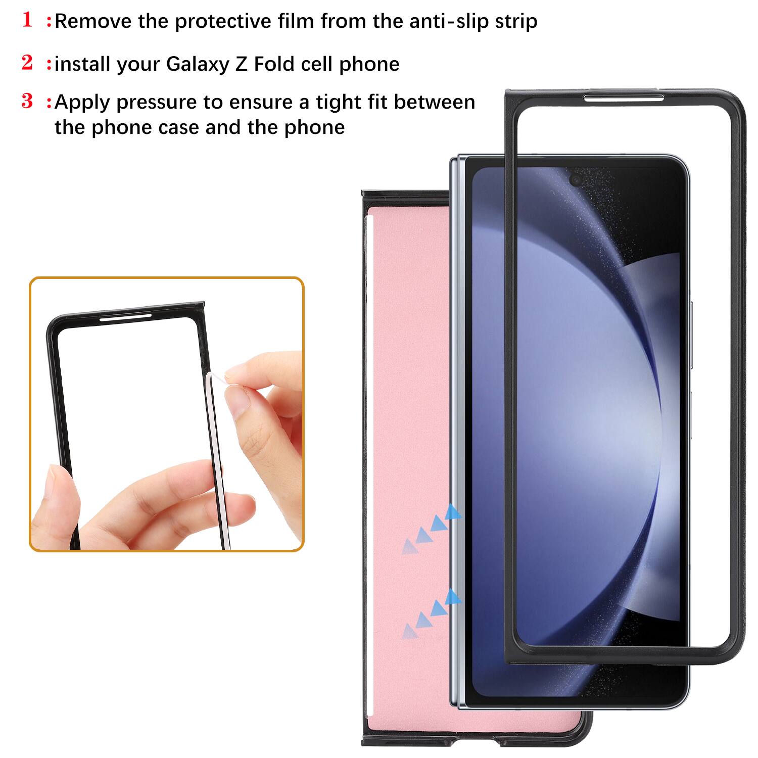 1. Remove the protective film from the anti-slip strip  
2. Install your Galaxy Z Fold cell phone  
3. Apply pressure to ensure a tight fit between the phone case and the phone