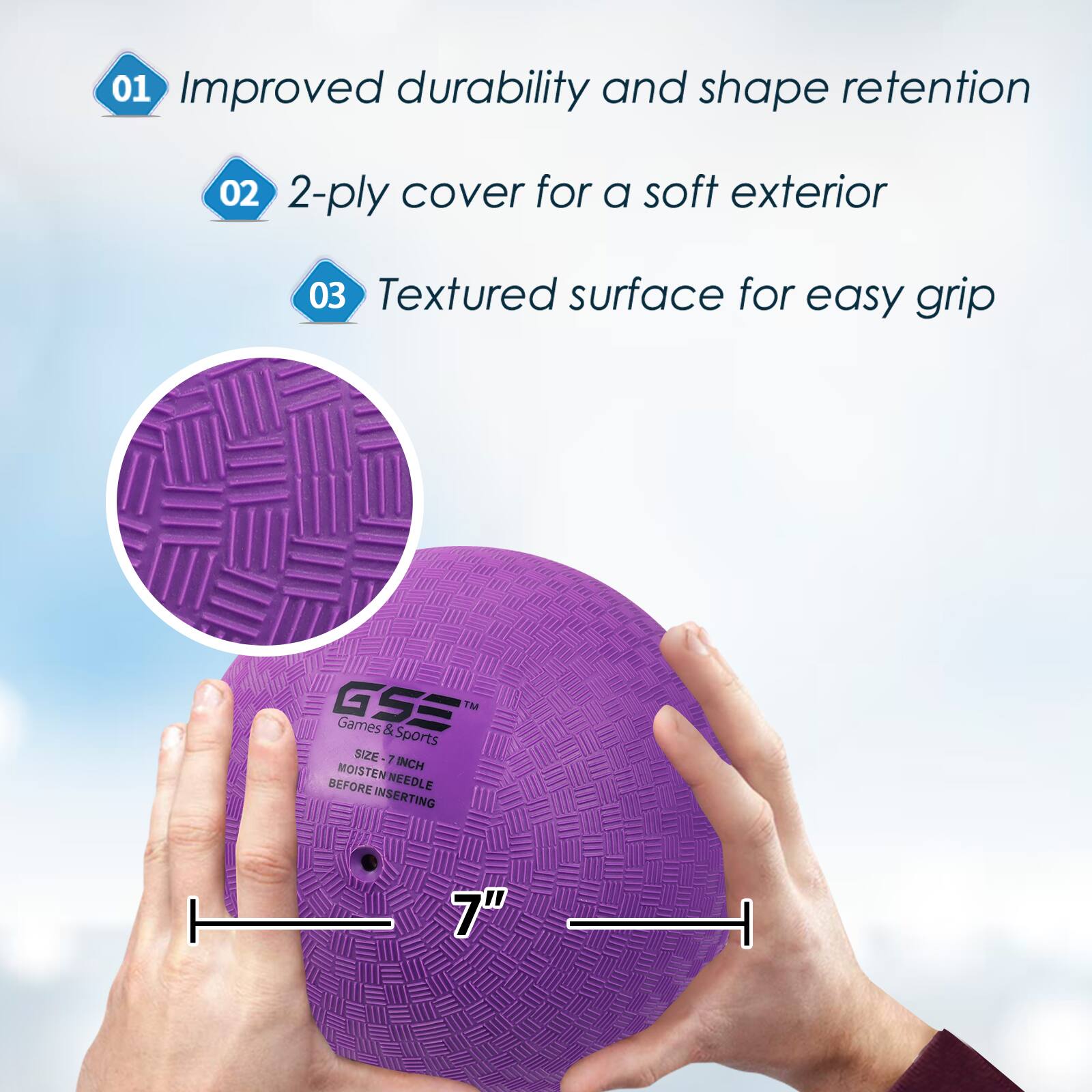 01 Improved durability and shape retention
02 2-ply cover for a soft exterior
03 Textured surface for easy grip
GSE TM Games & Sports SIZE 7 MOISTE INCH BEFORE NEEDLE INSERTING 7"