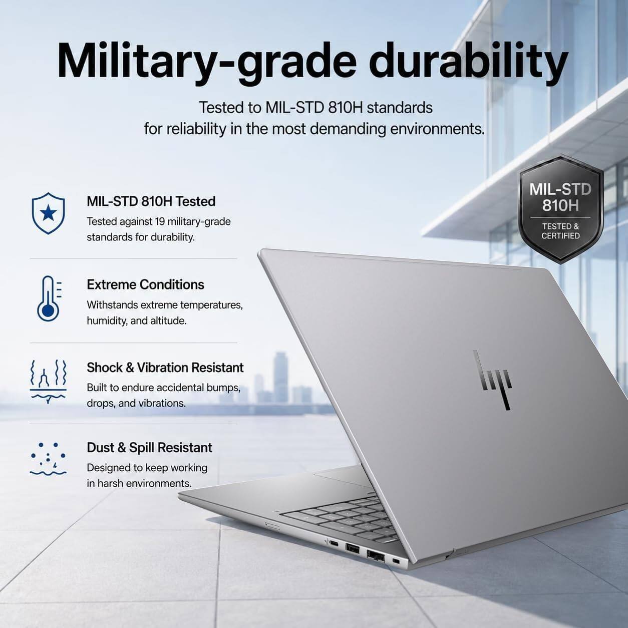 Military-grade durability  
Tested to MIL-STD 810H standards for reliability in the most demanding environments.  
MIL-STD 810H Tested  
Tested against 19 military-grade standards for durability.  
MIL-STD 810H TESTED & CERTIFIED  
Extreme Conditions  
Withstands extreme temperatures, humidity, and altitude.  
Shock & Vibration Resistant  
Built to endure accidental bumps, drops, and vibrations.  
Dust & Spill Resistant  
Designed to keep working in harsh environments.