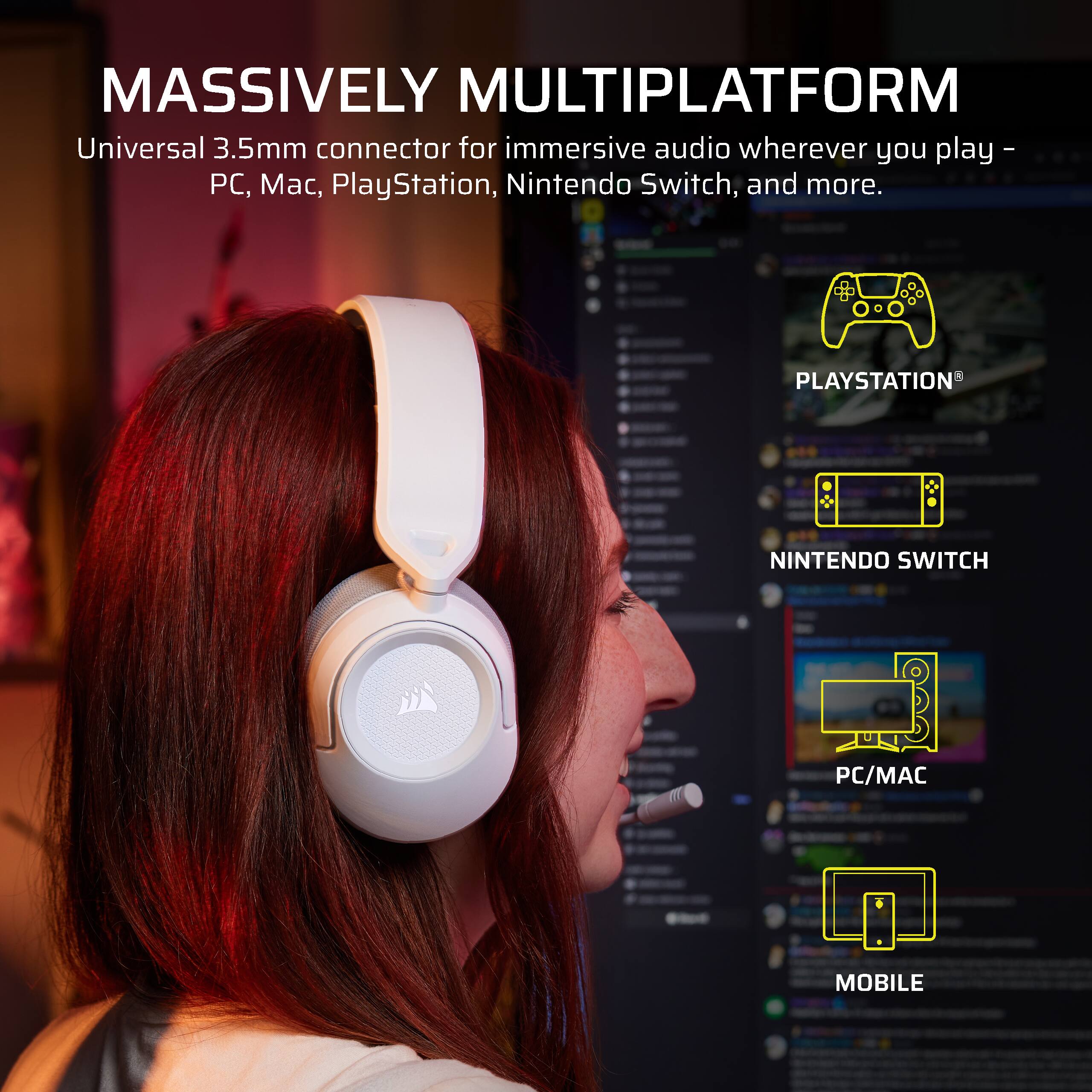 MASSIVELY MULTIPLATFORM

Universal 3.5mm connector for immersive audio wherever you play - PC, Mac, PlayStation, Nintendo Switch, and more.

PLAYSTATION
NINTENDO SWITCH
PC/MAC
MOBILE