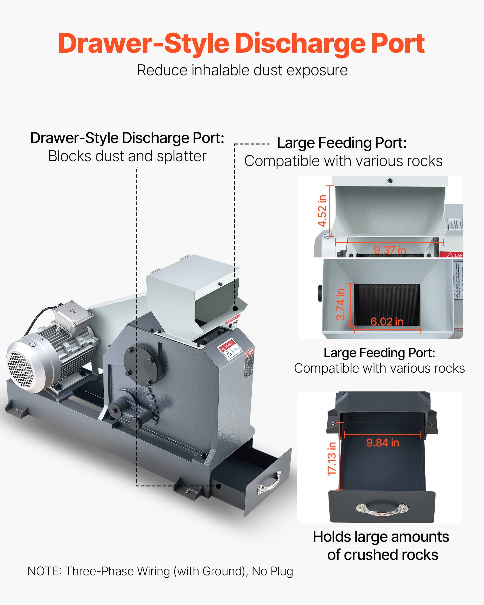 Drawer-Style Discharge Port  
Reduce inhalable dust exposure

Drawer-Style Discharge Port:  
Blocks dust and splatter

Large Feeding Port:  
Compatible with various rocks

Large Feeding Port:  
Compatible with various rocks

Holds large amounts of crushed rocks

NOTE: Three-Phase Wiring (with Ground), No Plug