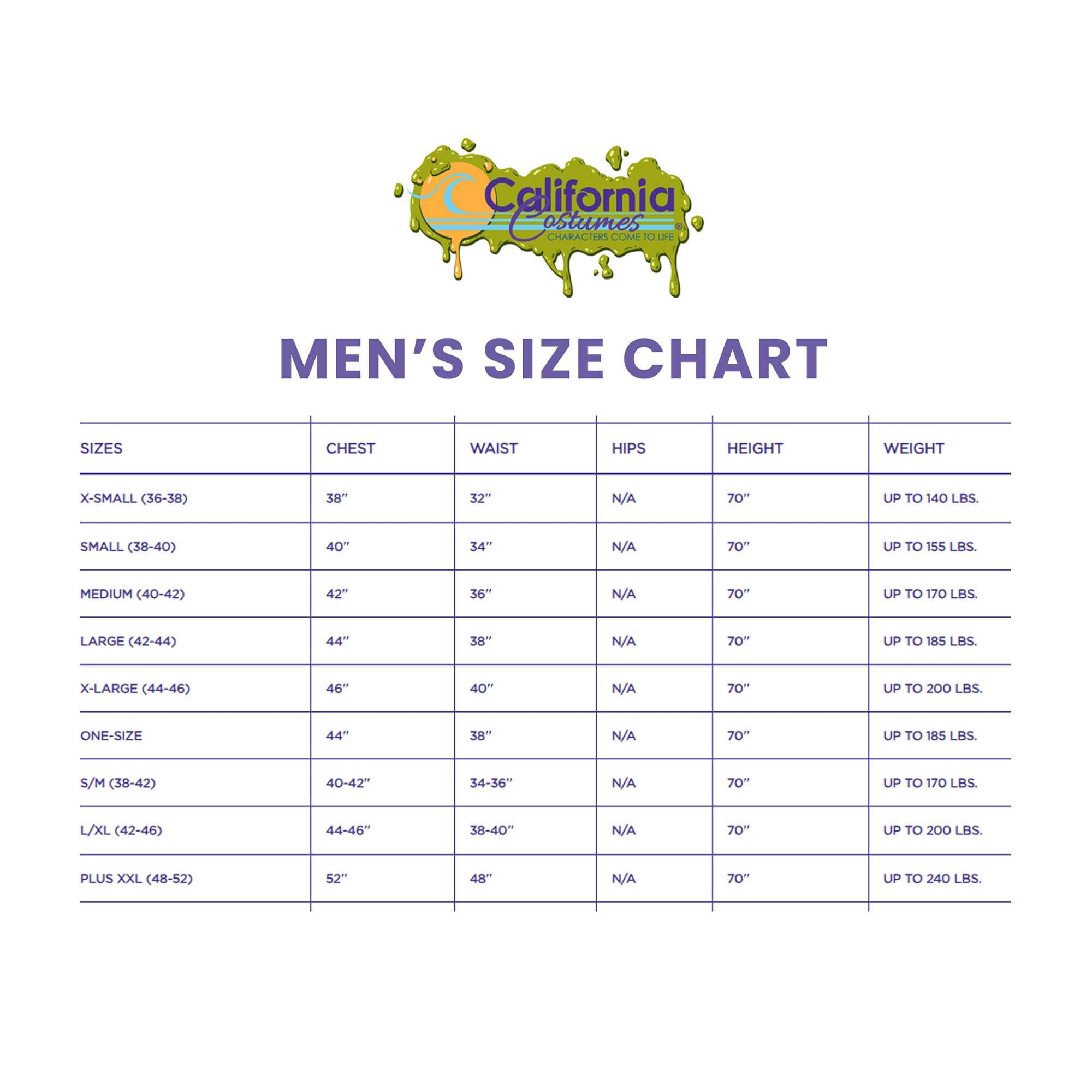 California Costumes  
MEN'S SIZE CHART  

SIZES | CHEST | WAIST | HIPS | HEIGHT | WEIGHT  
--- | --- | --- | --- | --- | ---  
X-SMALL (36-38) | 38" | 32" | N/A | 70" | UP TO 140 LBS.  
SMALL (38-40) | 40" | 34" | N/A | 70" | UP TO 155 LBS.  
MEDIUM (40-42) | 42" | 36" | N/A | 70" | UP TO 170 LBS.  
LARGE (42-44) | 44" | 38" | N/A | 70" | UP TO 185 LBS.  
X-LARGE (44-46) | 46" | 40" | N/A | 70" | UP TO 200 LBS.  
ONE-SIZE | 44" | 38" | N/A | 70" | UP TO