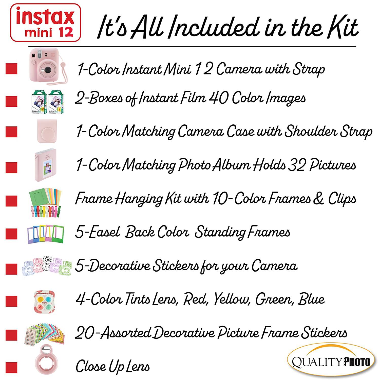 instax mini 12

It's All Included in the Kit

1-Color Instant Mini 12 Camera with Strap

2-Boxes of Instant Film 40 Color Images

1-Color Matching Camera Case with Shoulder Strap

1-Color Matching Photo Album Holds 32 Pictures

Frame Hanging Kit with 10-Color Frames & Clips

5-Easel Back Color Standing Frames

5-Decorative Stickers for your Camera

4-Color Tints Lens, Red, Yellow, Green, Blue

20-Assorted Decorative Picture Frame Stickers

Close Up Lens

QUALITY PHOTO
