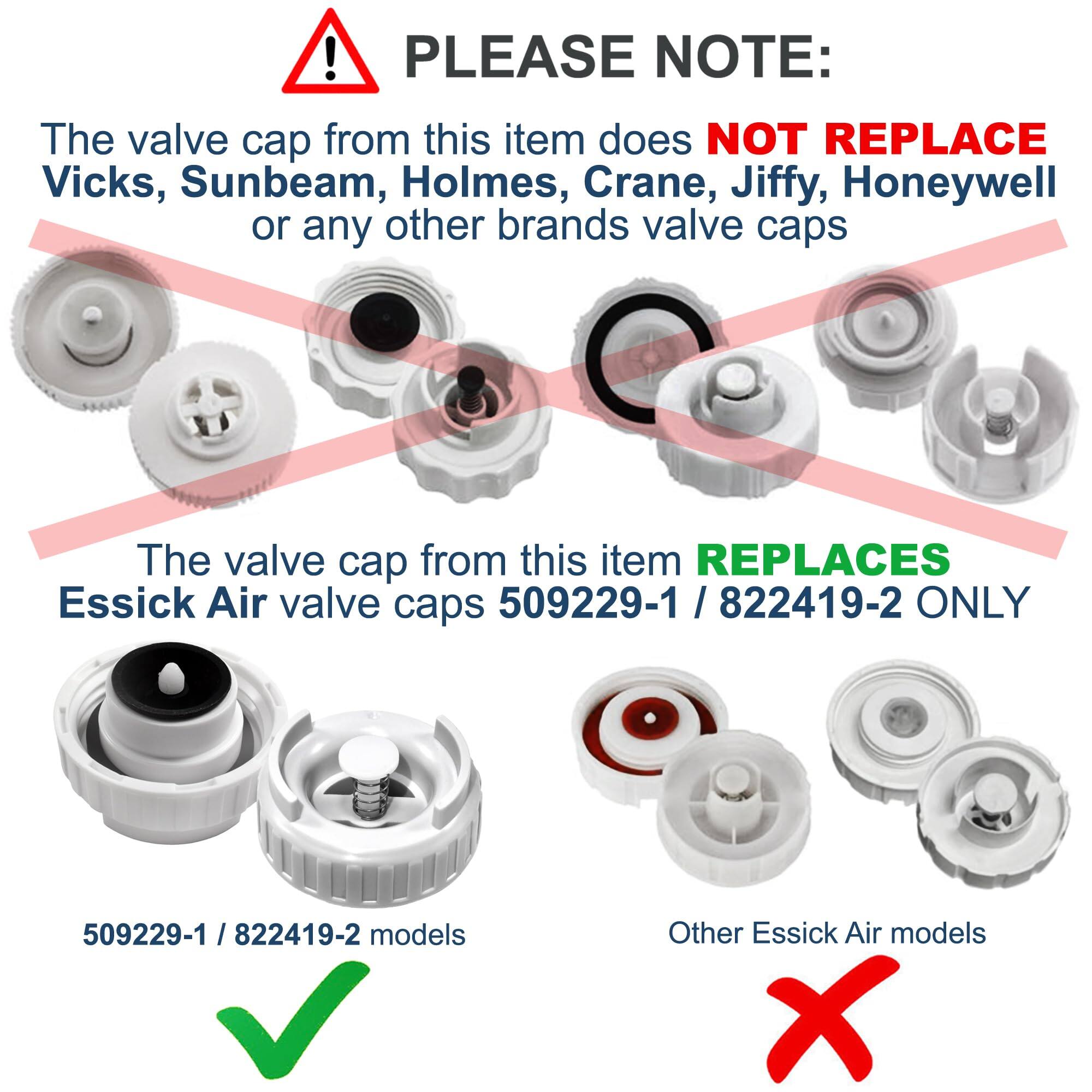 PLEASE NOTE:  
The valve cap from this item does NOT REPLACE Vicks, Sunbeam, Holmes, Crane, Jiffy, Honeywell or any other brands valve caps.  
The valve cap from this item REPLACES Essick Air valve caps 509229-1 / 822419-2 ONLY.  

509229-1 / 822419-2 models  
Other Essick Air models