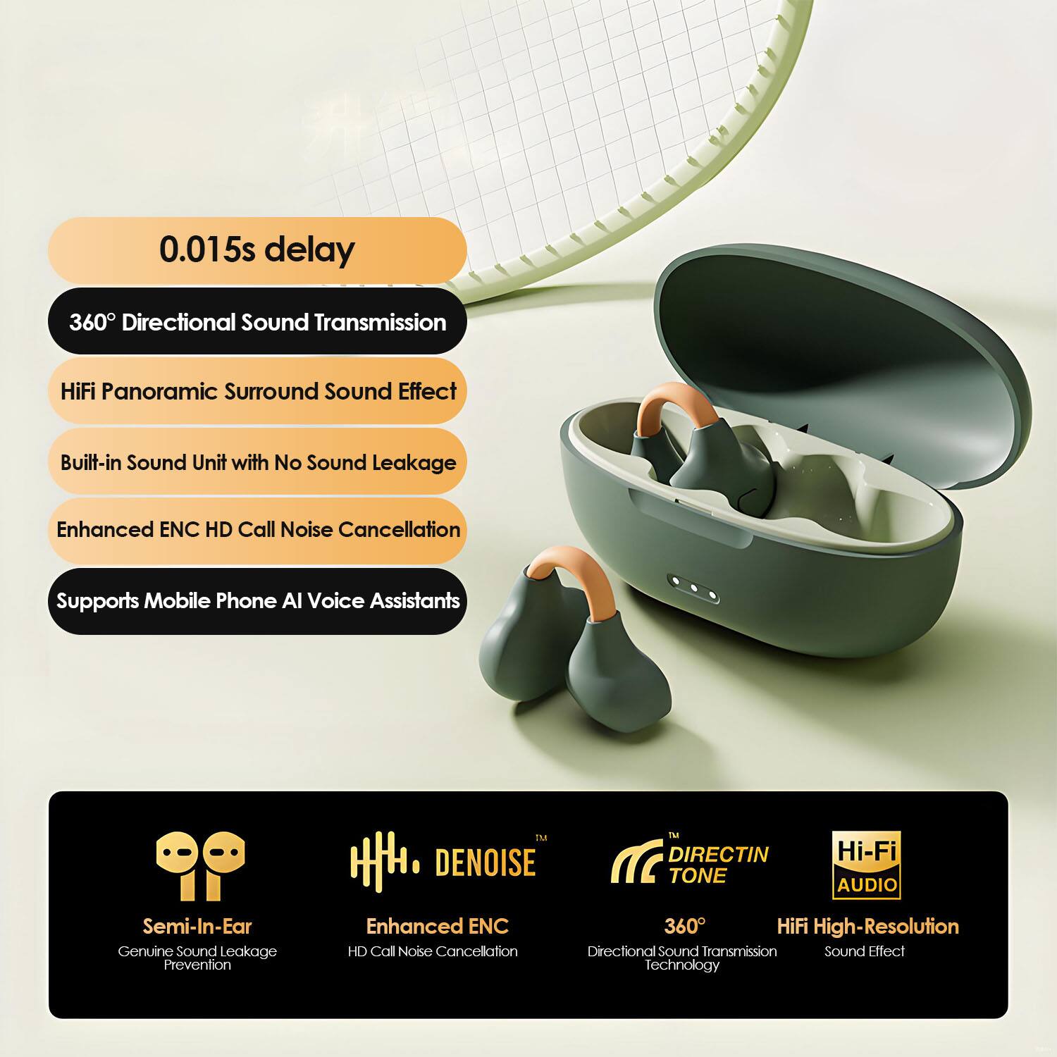 0.015s delay

360° Directional Sound Transmission

HiFi Panoramic Surround Sound Effect

Built-in Sound Unit with No Sound Leakage

Enhanced ENC HD Call Noise Cancellation

Supports Mobile Phone AI Voice Assistants

Semi-In-Ear Genuine Sound Leakage Prevention

Enhanced ENC HD Call Noise Cancellation

360° HiFi High-Resolution Directional Sound Transmission Sound Effect Technology

DENOISE
Enhanced ENC HD Call Noise Cancellation

DIRECTIN TONE
360° Directional Sound Transmission Technology

Hi-Fi AUDIO
HiFi High-Resolution Sound Effect