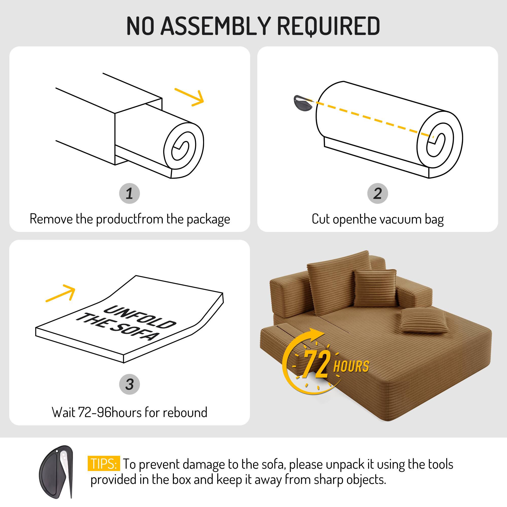 NO ASSEMBLY REQUIRED

1. Remove the product from the package
2. Cut open the vacuum bag
3. Wait 72-96 hours for rebound

TIPS: To prevent damage to the sofa, please unpack it using the tools provided in the box and keep it away from sharp objects.