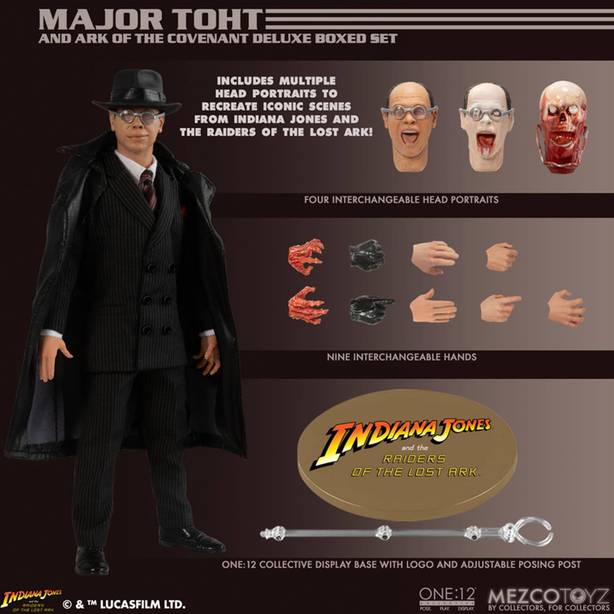 MAJOR TOHT AND ARK OF THE COVENANT DELUXE BOXED SET INCLUDES MULTIPLE HEAD PORTRAITS TO RECREATE ICONIC SCENES FROM INDIANA JONES AND THE RAIDERS OF THE LOST ARK! FOUR INTERCHANGEABLE HEAD PORTRAITS NINE INTERCHANGEABLE HANDS ONE:12 COLLECTIVE DISPLAY BASE WITH LOGO AND ADJUSTABLE POSING POST FONS INDISAJ C & TM LUCASFILM LTD. dF A O -ds ONE:12 MEZCOTOYZ POSE PAI CNSPLAY BY COLLECTORS, FOR COLLECTORS