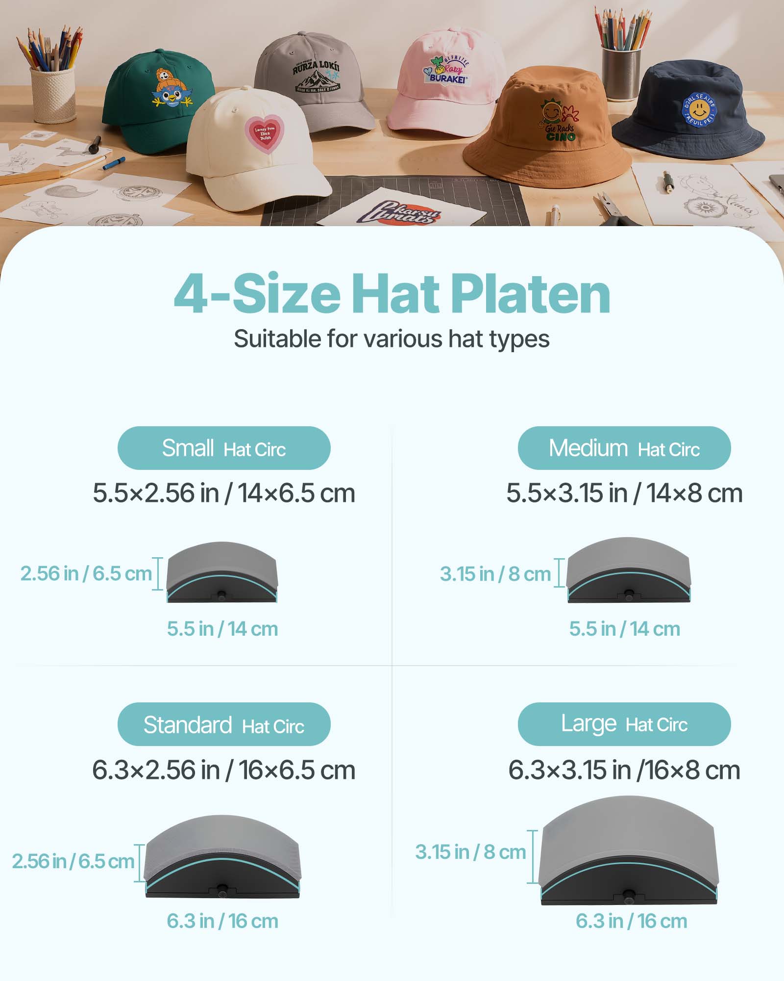 244  
RURZA LOKII  
BLENTELLE MaFany BURAKEI  
Racks CINO  
SUALSFAIRE KREVIN  
Perears  

4-Size Hat Platen Suitable for various hat types  
Small Hat Circ  
5.5x2.56 /14x6.5 cm  
2.56 in / 6.5 cm  
5.5 in / 14 cm  

Medium Hat Circ  
5.5x3.15 /14x8 cm  
3.15 in / 8 cm  
5.5 in / 14 cm  

Standard Hat Circ  
6.3x2.56 /16x6.5 cm  
2.56 in / 6.5 cm  
6.3 in / 16 cm  

Large Hat Circ  
6.3x3.15 in /16x8 cm  
3.15 in / 8 cm  
6.3 in / 16 cm
