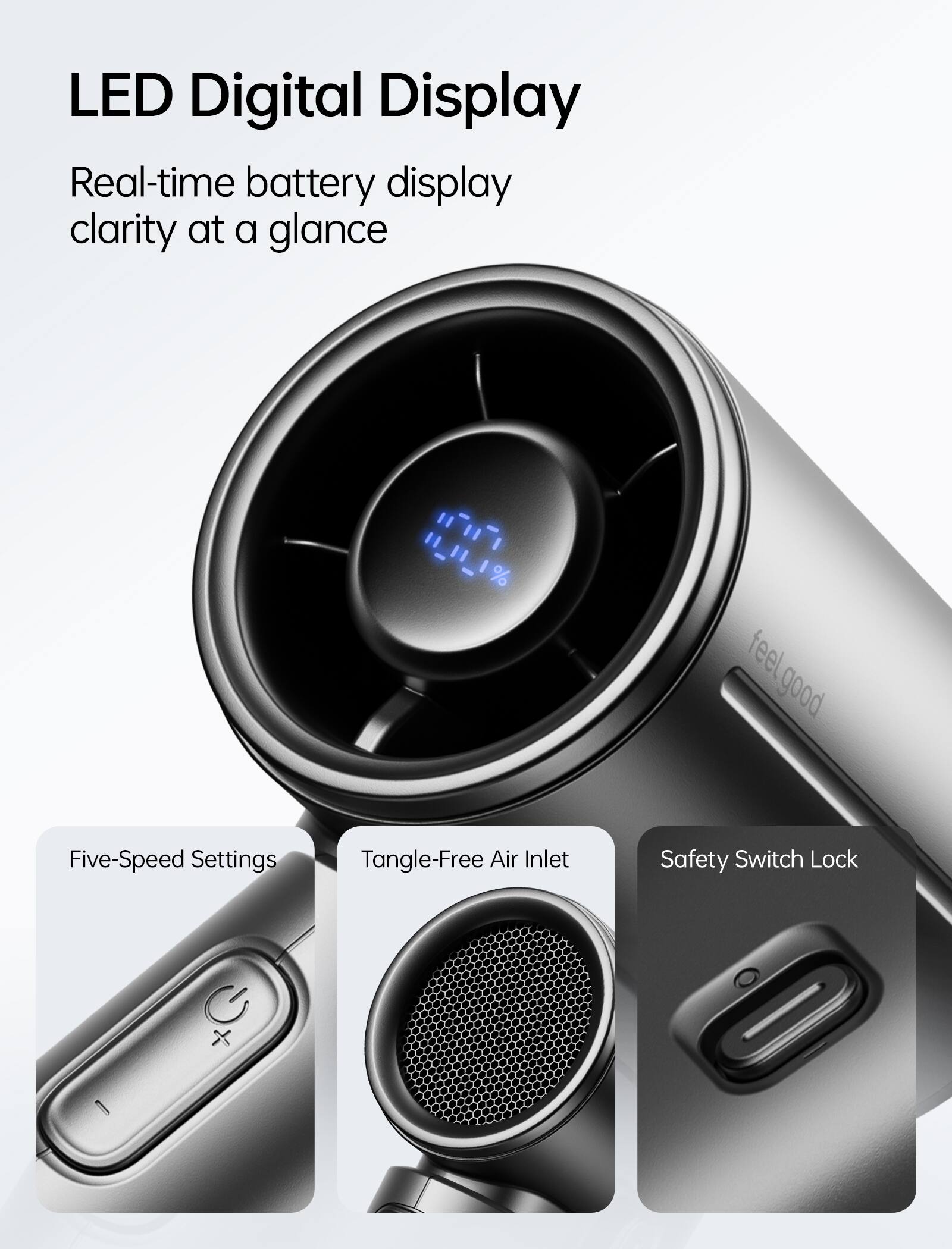 LED Digital Display  
Real-time battery display clarity at a glance  

H_II_1%  

feel good feel  

Five-Speed Settings  
Tangle-Free Air Inlet  
Safety Switch Lock