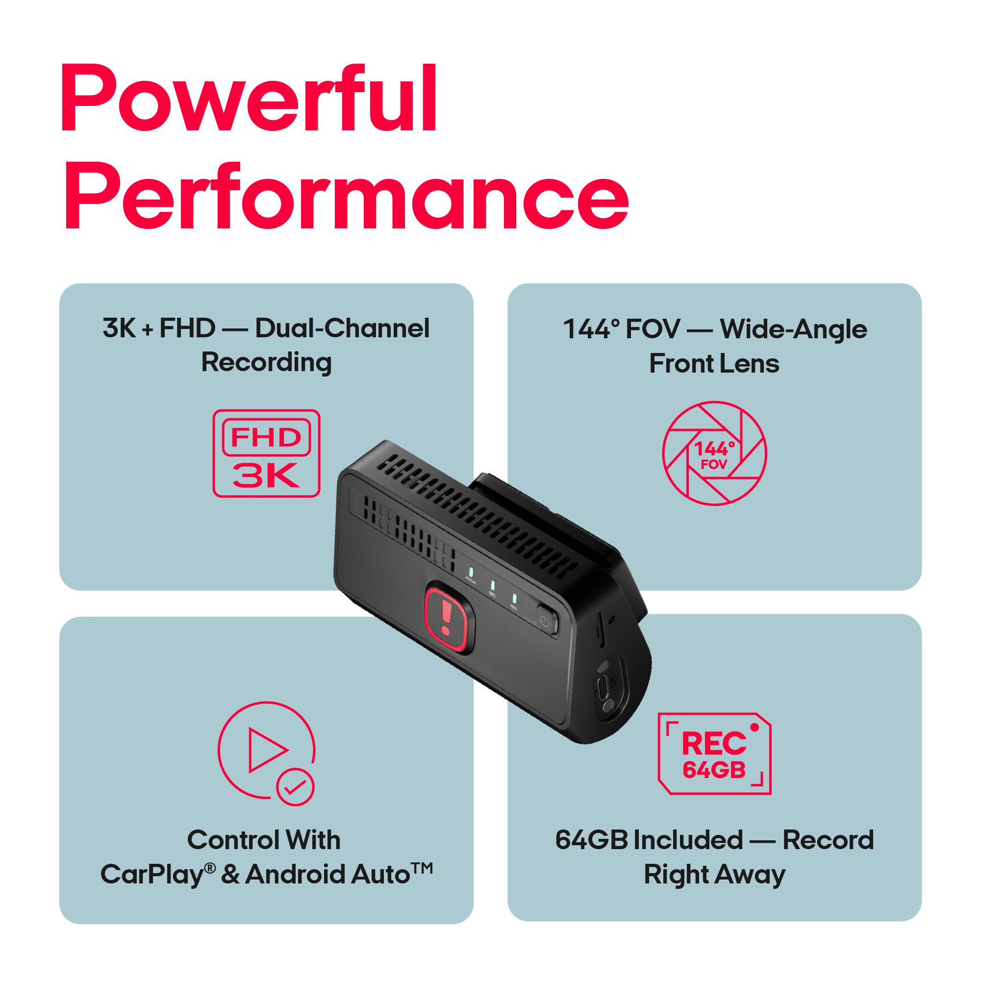 Powerful Performance

3K + FHD - Dual-Channel Recording

144° FOV - Wide-Angle Front Lens

FHD 3K

144° FOV

REC 64GB

Control With CarPlay® & Android Auto™

64GB Included - Record Right Away