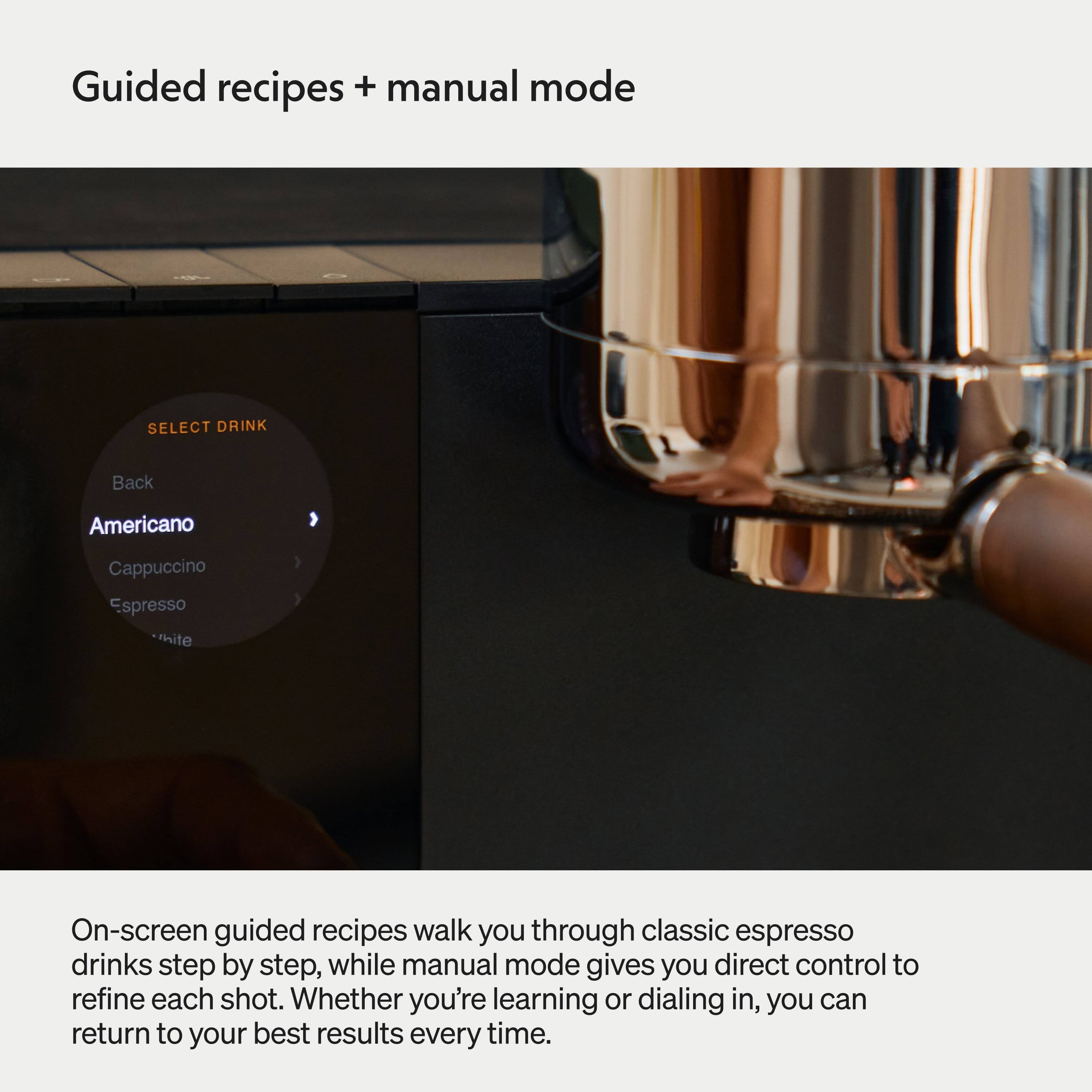 Guided recipes + manual mode

SELECT DRINK
Back
Americano Cappuccino Espresso White

On-screen guided recipes walk you through classic espresso drinks step by step, while manual mode gives you direct control to refine each shot. Whether you're learning or dialing in, you can return to your best results every time.