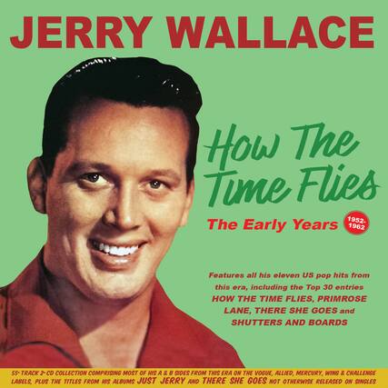 JERRY WALLACE
How The Time Flies
The Early Years
1952-1962
Features all his eleven US pop hits from this era, including the Top 30 entries
HOW THE TIME FLIES, PRIMROSE LANE, THERE SHE GOES and SHUTTERS AND BOARDS
55-TRACK 2-CD COLLECTION COMPRISING MOST OF HIS A & B SIDES FROM THIS ERA ON THE VOGUE, ALLIED, MERCURY, WING & CHALLENGE LABELS, PLUS THE TITLES FROM HIS ALBUMS JUST JERRY AND THERE SHE GOES NOT OTHERWISE RELEASED ON SINGLES