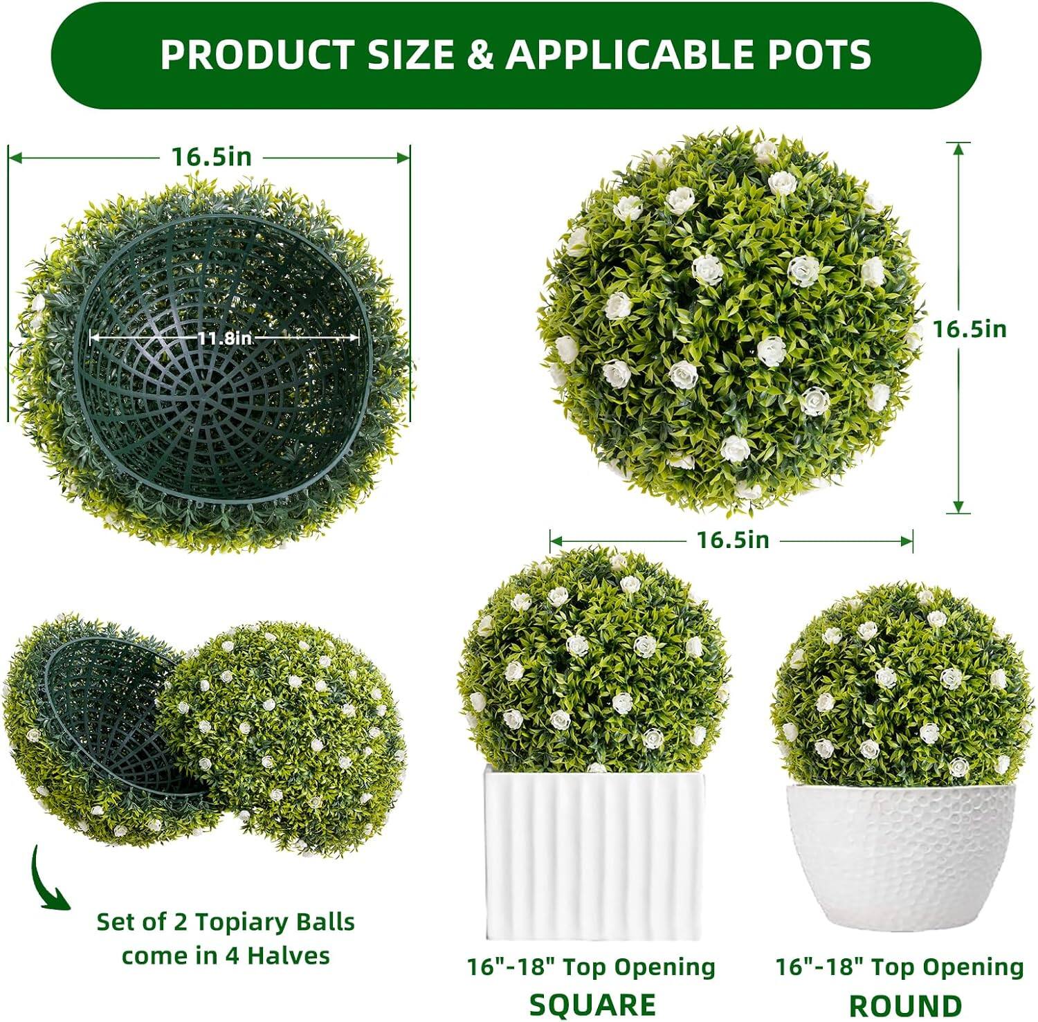 PRODUCT SIZE & APPLICABLE POTS

16.5in  
11.8in  
16.5in  
16.5in  

Set of 2 Topiary Balls come in 4 Halves  

16"-18" Top Opening  
SQUARE  
16"-18" Top Opening  
ROUND