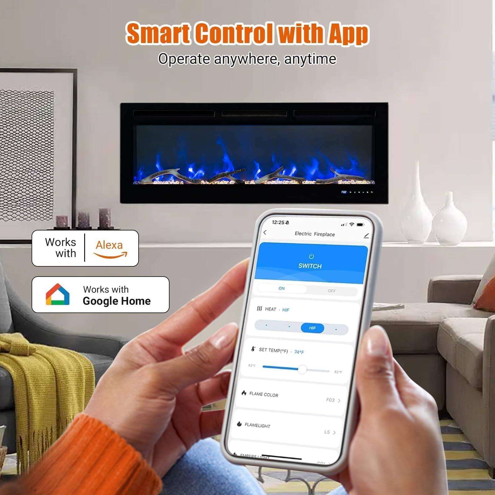 Smart Control with App  
Operate anywhere, anytime  

Works with Alexa  
Works with Google Home  

Electric Fireplace  
SWITCH  
ON  
OFF  

HEAT  
HF  

SET TEMP("F)  
82  

FLAME COLOR  
03  

FLAMELIGHT  
LS