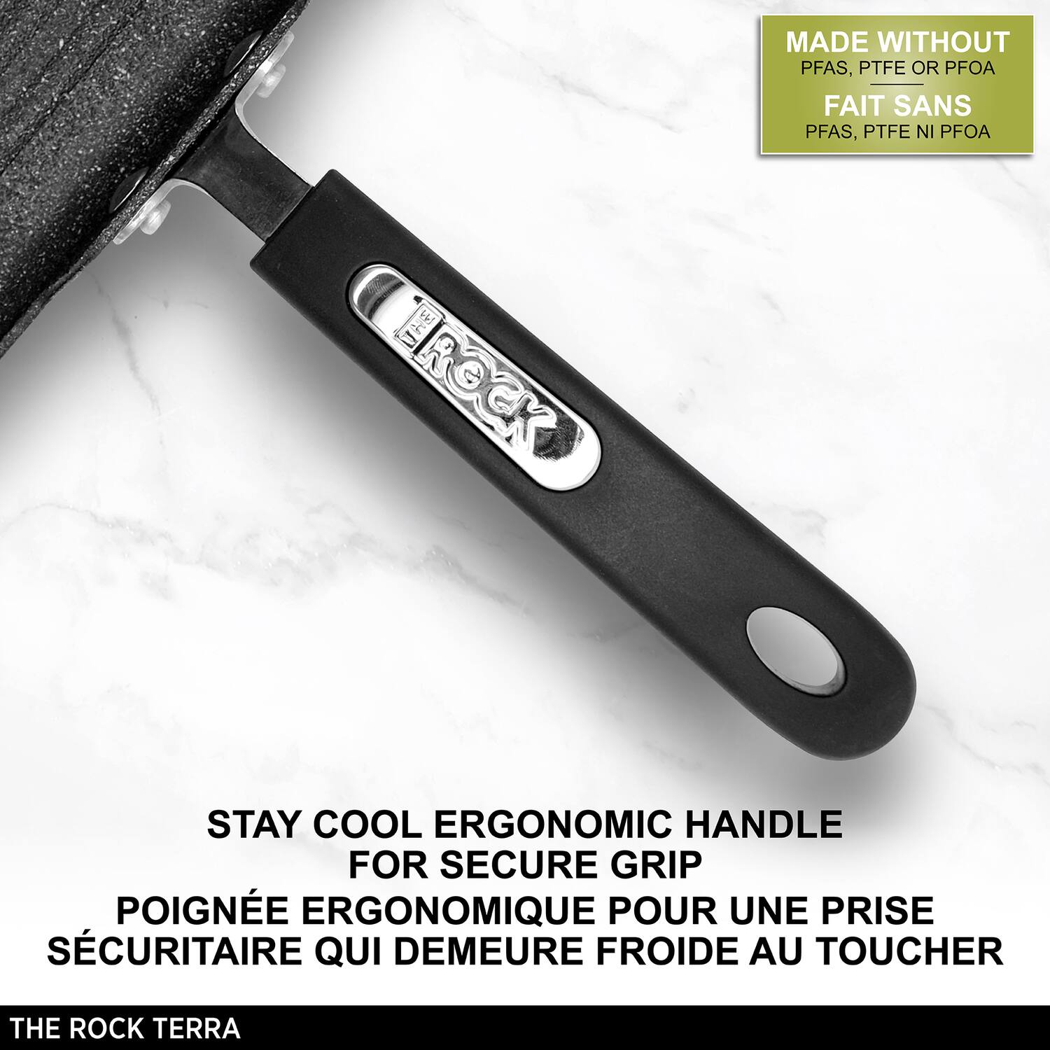 MADE WITHOUT PFAS, PTFE OR PFOA  
FAIT SANS PFAS, PTFE NI PFOA  

STAY COOL ERGONOMIC HANDLE FOR SECURE GRIP  
POIGNÉE ERGONOMIQUE POUR UNE PRISE SÉCURITAIRE QUI DÉMEURE FROIDE AU TOUCHER  

THE ROCK TERRA
