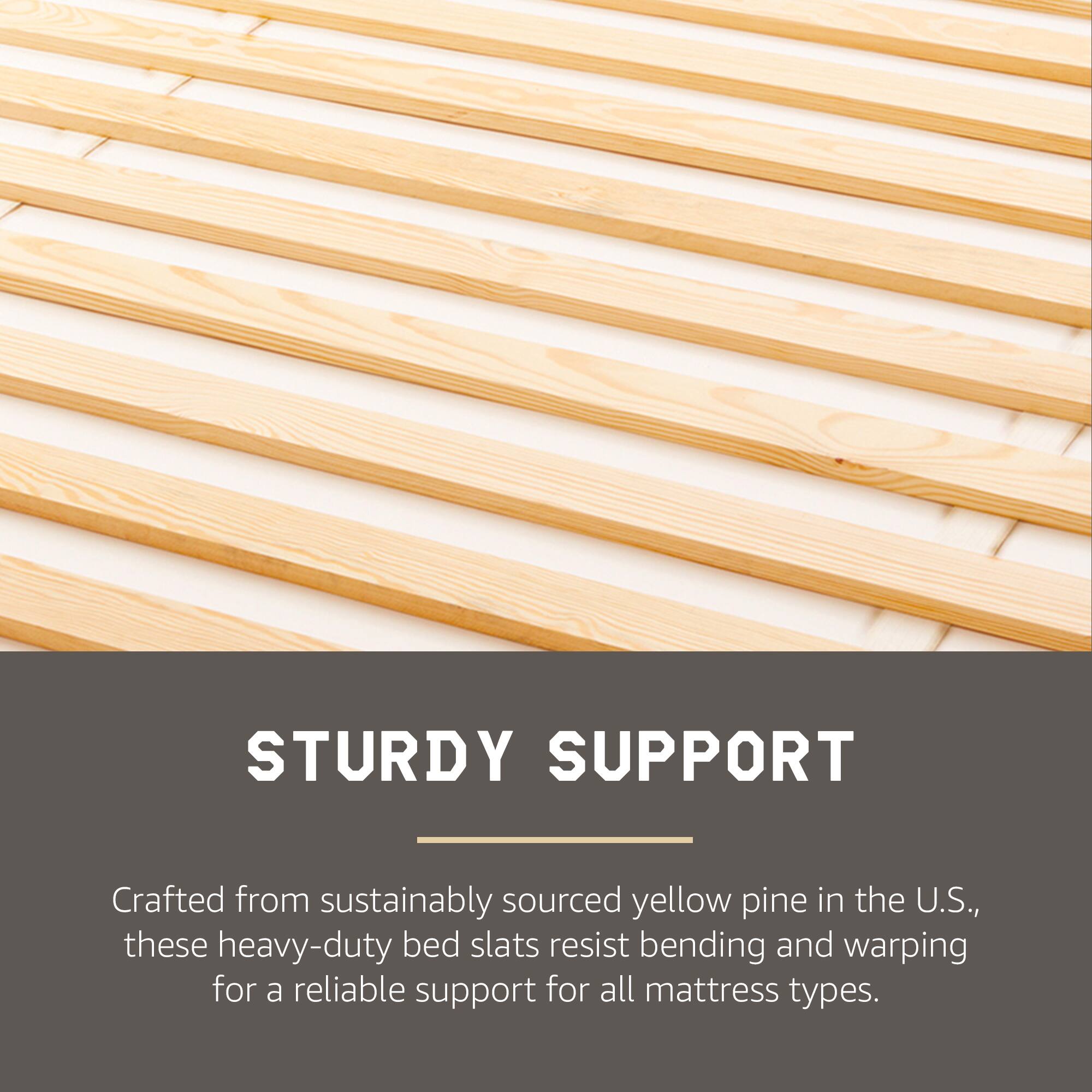 STURDY SUPPORT

Crafted from sustainably sourced yellow pine in the U.S., these heavy-duty bed slats resist bending and warping for a reliable support for all mattress types.