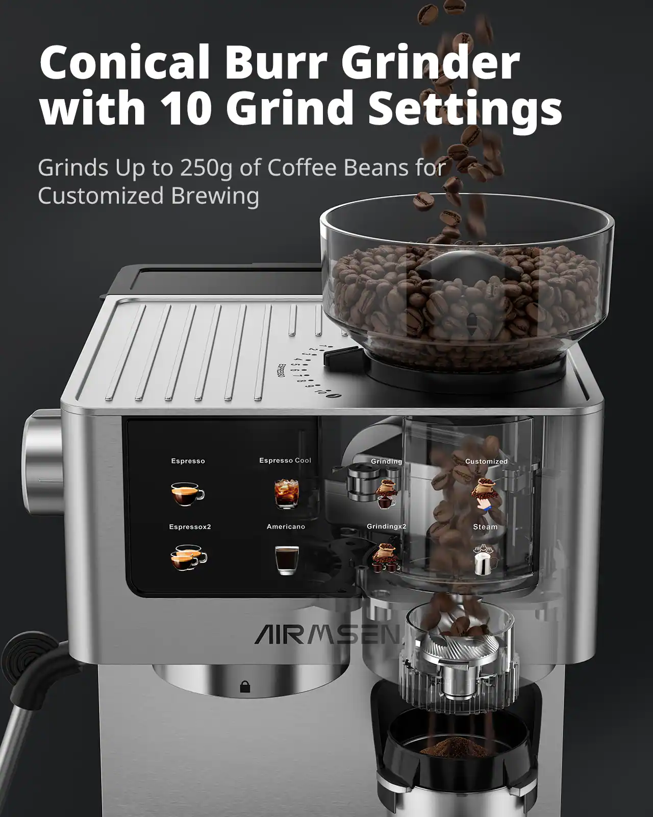 Conical Burr Grinder with 10 Grind Settings Grinds Up to 250g of Coffee Beans for Customized Brewing

Espresso
Espresso Cool
Grinding
Customized
Espressox2
Americano
Grindingx2
Steam

AIRMSEN
