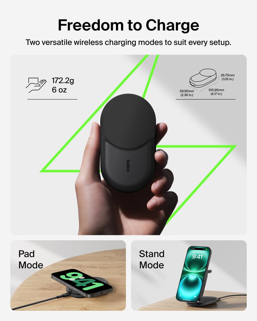 Freedom to Charge

Two versatile wireless charging modes to suit every setup.

172.2g 6 oz

59.95mm (2.36 in.)

26.75mm (1.05 in.)

105.95mm (4.17 in.)

Pad Mode

Stand Mode

9:41