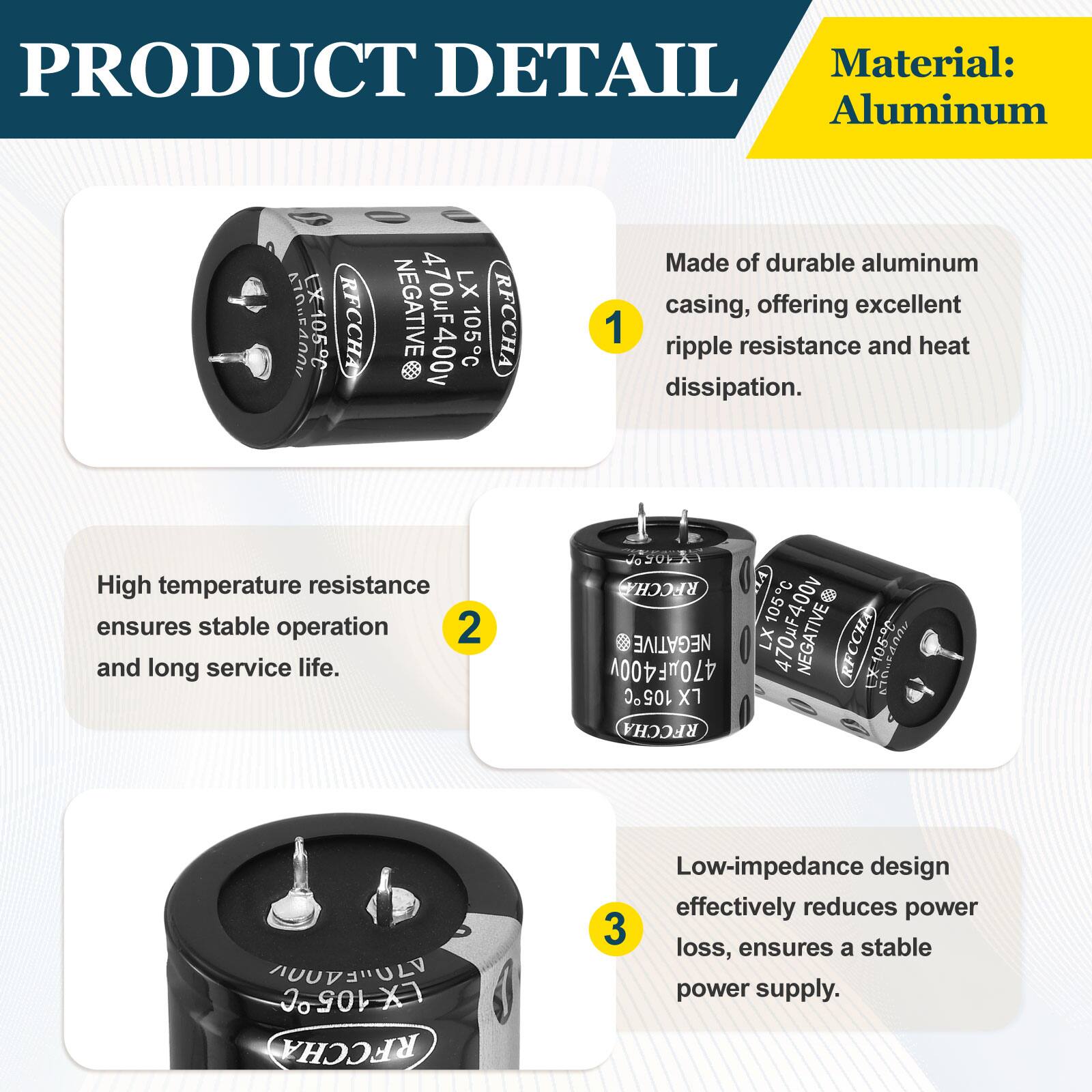 PRODUCT DETAIL

Material: Aluminum

1. Made of durable aluminum casing, offering excellent ripple resistance and heat dissipation.

2. High temperature resistance ensures stable operation and long service life.

3. Low-impedance design effectively reduces power loss, ensures a stable power supply.